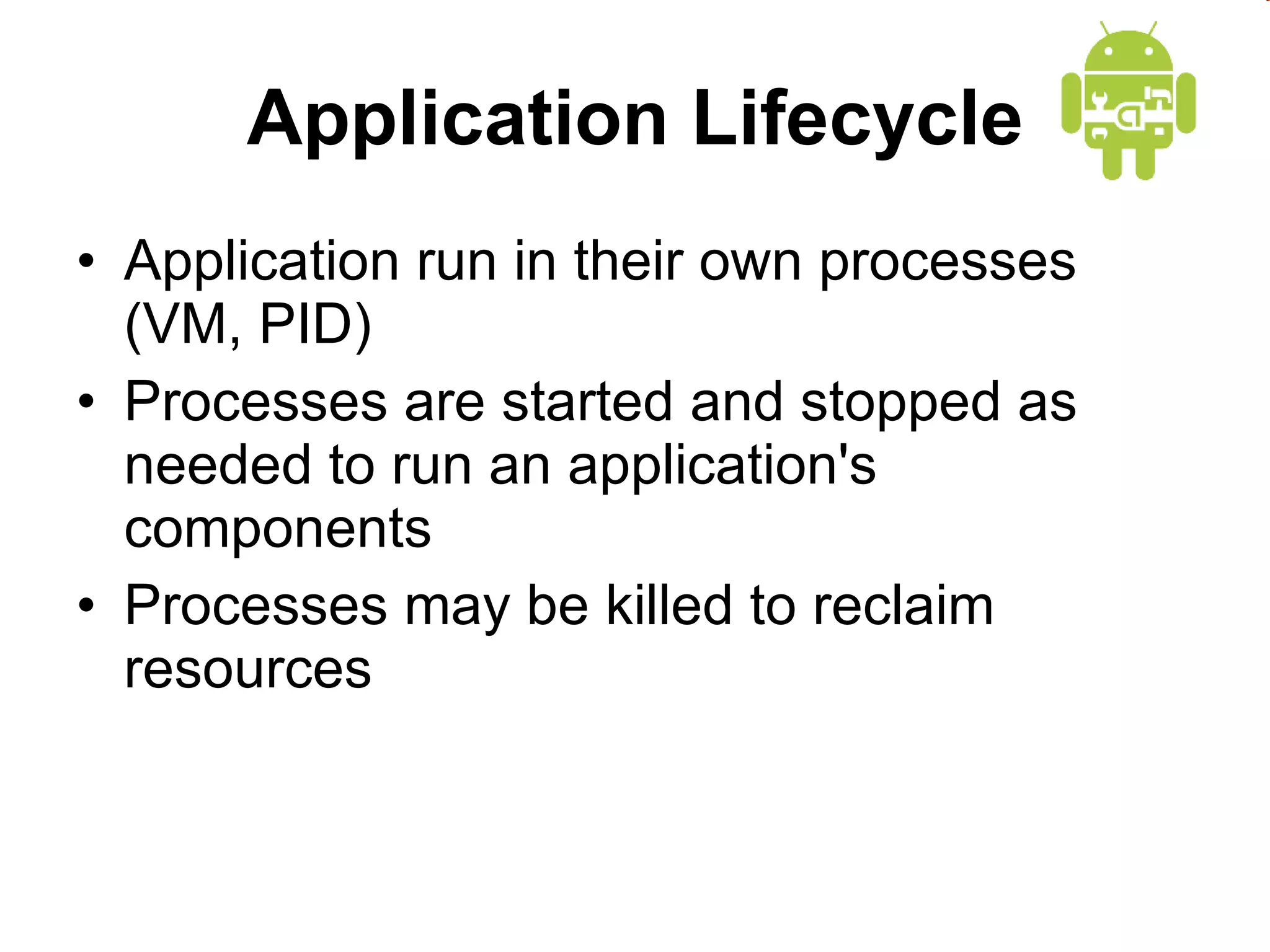 Application Lifecycle Application run in their own processes (VM, PID) Processes are started and stopped as needed to run an application's components Processes may be killed to reclaim resources 