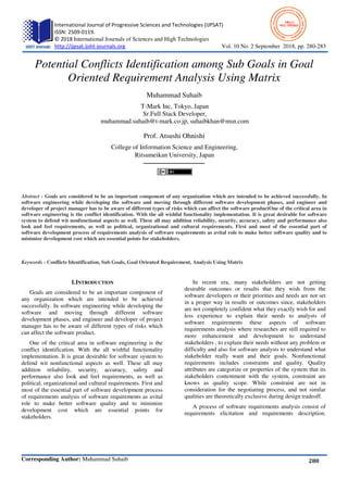 International Journal of Progressive Sciences and Technologies (IJPSAT)
ISSN: 2509-0119.
© 2018 International Journals of Sciences and High Technologies
http://ijpsat.ijsht-journals.org
Corresponding Author: Muhammad Suhaib
Potential Conflicts Identification among Sub Goals in Goal
Oriented Requirement Analysis Using Matrix
muhammad.suhaib@t
College of Information Science and Engineering,
Abstract - Goals are considered to be an important component of any organization which are intended to be achieved successfully. In
software engineering while developing the software and moving through different software development phases, and engineer and
developer of project manager has to be aware of different types of risks which can affect the software productOne of the critical are
software engineering is the conflict identification. With the all wishful functionality implementation. It is great desirable
system to defend wit nonfunctional aspects as well. These all may addition reliability, security, accuracy, safety and perfor
look and feel requirements, as well as political, organizational and cultural requirements. First and most
software development process of requirements analysis of software requirements as avital role to make better software quality
minimize development cost which are essential points for stakeholders.
Keywords - Conflicts Identification, Sub Goals, Goal Oriented Requirement, Analysis Using Matrix
I.INTRODUCTION
Goals are considered to be an important component of
any organization which are intended to be achieved
successfully. In software engineering while
software and moving through different software
development phases, and engineer and developer of project
manager has to be aware of different types of risks which
can affect the software product.
One of the critical area in software engineer
conflict identification. With the all wishful functionality
implementation. It is great desirable for software system to
defend wit nonfunctional aspects as well. These all may
addition reliability, security, accuracy, safety and
performance also look and feel requirements, as well as
political, organizational and cultural requirements. First and
most of the essential part of software development process
of requirements analysis of software requirements as avital
role to make better software quality and to minimize
development cost which are essential points for
stakeholders.
International Journal of Progressive Sciences and Technologies (IJPSAT)
International Journals of Sciences and High Technologies
Vol. 10 No. 2
Muhammad Suhaib
Potential Conflicts Identification among Sub Goals in Goal
Oriented Requirement Analysis Using Matrix
Muhammad Suhaib
T-Mark Inc, Tokyo, Japan
Sr.Full Stack Developer,
muhammad.suhaib@t-mark.co.jp, suhaibkhan@msn.com
Prof. Atsushi Ohnishi
College of Information Science and Engineering,
Ritsumeikan University, Japan
Goals are considered to be an important component of any organization which are intended to be achieved successfully. In
software engineering while developing the software and moving through different software development phases, and engineer and
r of project manager has to be aware of different types of risks which can affect the software productOne of the critical are
software engineering is the conflict identification. With the all wishful functionality implementation. It is great desirable
system to defend wit nonfunctional aspects as well. These all may addition reliability, security, accuracy, safety and perfor
look and feel requirements, as well as political, organizational and cultural requirements. First and most
software development process of requirements analysis of software requirements as avital role to make better software quality
minimize development cost which are essential points for stakeholders.
Identification, Sub Goals, Goal Oriented Requirement, Analysis Using Matrix
Goals are considered to be an important component of
any organization which are intended to be achieved
successfully. In software engineering while developing the
software and moving through different software
development phases, and engineer and developer of project
manager has to be aware of different types of risks which
One of the critical area in software engineering is the
conflict identification. With the all wishful functionality
implementation. It is great desirable for software system to
defend wit nonfunctional aspects as well. These all may
addition reliability, security, accuracy, safety and
o look and feel requirements, as well as
political, organizational and cultural requirements. First and
most of the essential part of software development process
of requirements analysis of software requirements as avital
ity and to minimize
development cost which are essential points for
In recent era, many stakeholders are not getting
desirable outcomes or results that they wish from the
software developers or their priorities and needs are not set
in a proper way in results or outcomes since, stakeholders
are not completely confident what they exactly wish for and
less experience to explain their needs to analysts of
software requirements these aspects of software
requirements analysis where researches are s
more enhancement and development to understand
stakeholders , to explain their needs without any problem or
difficulty and also for software analysts to understand what
stakeholder really want and their goals. Nonfunctional
requirements includes constraints and quality. Quality
attributes are categorize or properties of the system that its
stakeholders contentment with the system, constraint are
knows as quality scope. While constraint are not in
consideration for the negotiating process, a
qualities are theoretically exclusive during design
A process of software requirements analysis consist of
requirements elicitation and requirements description.
2 September 2018, pp. 280-283
280
Potential Conflicts Identification among Sub Goals in Goal
Oriented Requirement Analysis Using Matrix
Goals are considered to be an important component of any organization which are intended to be achieved successfully. In
software engineering while developing the software and moving through different software development phases, and engineer and
r of project manager has to be aware of different types of risks which can affect the software productOne of the critical area in
software engineering is the conflict identification. With the all wishful functionality implementation. It is great desirable for software
system to defend wit nonfunctional aspects as well. These all may addition reliability, security, accuracy, safety and performance also
look and feel requirements, as well as political, organizational and cultural requirements. First and most of the essential part of
software development process of requirements analysis of software requirements as avital role to make better software quality and to
In recent era, many stakeholders are not getting
desirable outcomes or results that they wish from the
software developers or their priorities and needs are not set
er way in results or outcomes since, stakeholders
are not completely confident what they exactly wish for and
less experience to explain their needs to analysts of
software requirements these aspects of software
requirements analysis where researches are still required to
more enhancement and development to understand
stakeholders , to explain their needs without any problem or
difficulty and also for software analysts to understand what
stakeholder really want and their goals. Nonfunctional
cludes constraints and quality. Quality
attributes are categorize or properties of the system that its
stakeholders contentment with the system, constraint are
knows as quality scope. While constraint are not in
consideration for the negotiating process, and not similar
qualities are theoretically exclusive during design tradeoff.
A process of software requirements analysis consist of
requirements elicitation and requirements description.
 