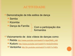 ACTIVIDADE
 Demonstração de três estilos de dança
Semba
Kizomba
Dança da Família
 Visionamento de dois vídeos de danças como:
Rebita http://www.youtube.com/watch?v=bpxONil9_mM
Kuduro http://www.youtube.com/watch?v=4oQcDmiIbIw
Ventoinha http://br.youtube.com/watch?v=h9V1vi1klEs
Com a participação dos
formandos
 