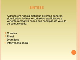 SÍNTESE
A dança em Angola distingue diversos géneros,
significados, formas e contextos equilibrados a
vertente recreativa com a sua condição de veículo
de comunicação:
 Curativa
 Ritual
 Dramática
 Intervenção social
 