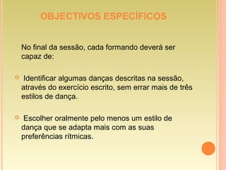 OBJECTIVOS ESPECÍFICOS
No final da sessão, cada formando deverá ser
capaz de:
 Identificar algumas danças descritas na sessão,
através do exercício escrito, sem errar mais de três
estilos de dança.
 Escolher oralmente pelo menos um estilo de
dança que se adapta mais com as suas
preferências rítmicas.
 