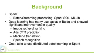 Background
• Spark
– Batch/Streaming processing, Spark SQL, MLLib
• Deep learning has many use cases in Baidu and showed
significant improvement in quality
– Image retrieval ranking
– Ads CTR prediction
– Machine translation
– Speech recognition
• Goal: able to use distributed deep learning in Spark
 