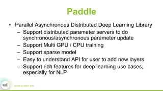 Paddle
• Parallel Asynchronous Distributed Deep Learning Library
– Support distributed parameter servers to do
synchronous/asynchronous parameter update
– Support Multi GPU / CPU training
– Support sparse model
– Easy to understand API for user to add new layers
– Support rich features for deep learning use cases,
especially for NLP
 