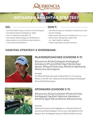 DO:
- Use Brand Specific tags (ex: #Querencia #CaboCollegiate)
- Use Relevant Keyword Headings (ex: #golf)
- Use 5-7 hastags per photo (Max 10)
- Use Industry related hashtags (ex: #USAmateur )
- Keep audience in mind (What are they looking for)
- Link all social media platforms
DON’T:
- Use irrelevant tags (use hashtags to represent your post)
- Use 20+ hashtags
- Hijack popular tags that are not related (#QCC Queen City Classic)
- Use the same hashtag idea multiple times
(ex: #golf #golftime #golfing)
- Forget to tag people, products and events
#Querencia #CaboCollegiate #collegegolf
#amateurs #FutureOfGolf #golf #birdie #par
#green #PlayerPickSunday #GolfLife #golfswing
#holeinone #shortgame
#Querencia #CaboCollegiate #FeatureFriday
#collegegolf #golfball #sponsor #amateurs
#GolfLife #golf #(EventName) #QCommunity
Example:
Our #PlayerPickSunday goes to @JohnDoe for his amazing
#birdie on the 9th hole. #Querencia #CaboCollegiate #collegegolf
#FutureOfGolf #shortgame
Example:
#Querencia wants to thank @Regions on #FeatureFriday for
sponsoring #CaboCollegiate. Pick up your free #golfball at the
Regions Tent. #collegegolf #sponsor #GolfLife #Qcommunity
HASHTAG STRATEGY & WORDBANK:
PLAYERS/COACHES (CHOOSE 5-7)
SPONSORS (CHOOSE 5-7)
 