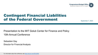 Presentation to the MIT Golub Center for Finance and Policy
10th Annual Conference
September 7, 2023
Sebastien Gay
Director for Financial Analysis
Contingent Financial Liabilities
of the Federal Government
For information about the conference, see https://tinyurl.com/257y3559.
 