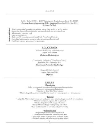 2
Alexis Glod
Bobby Rahal BMW  2610 Washington Road, Canonsburg, PA 15317
Evening Greeter/Accounting Office Assistant December 2013 – May 2014
40 Hours Per Week
 Greet customers and assure they are with the correct client advisor or service advisor
 Answer the phone to direct calls to the necessary client advisor or service advisor
 Administrative computer work
 Light accounting work
 Daily use of Microsoft products (Excel, Word, PowerPoint, Outlook)
 Clerical and administrative support to sales, accounting and service staff
 Used Excel to create spreadsheets for gas receipts
EDUCATION
California University of Pennsylvania
August 2011-Present
Business Administration
Community College of Allegheny County
September 2012-December 2012
Computer Information Technology
Ringgold High School
August 2008-June 2011
Diploma
SKILLS
 Organization
 Ability to correspond schedules and maintain calendar organization
 Reception maintenance and cleanliness
 Attention to detail skills/detail oriented
 Multi-tasking skills used to work and deliver results of various projects in a timely manner
 Personal
 Adaptable: Able to adapt to new surroundings; to make suitable change so as to fit new conditions
 Efficient: Competent, capable, able to get results
 Hardworking: Done with energy, industrious
 People-Oriented: Enjoy working/being with others
 Responsible: Capable of rational conduct; trustworthy
 Communication
 Proper telephone and email etiquette skills
 Excellent written and verbal communication skills
 Speaking in public, to groups or via electronic media
 Confident, articulate and professional speaking abilities
 