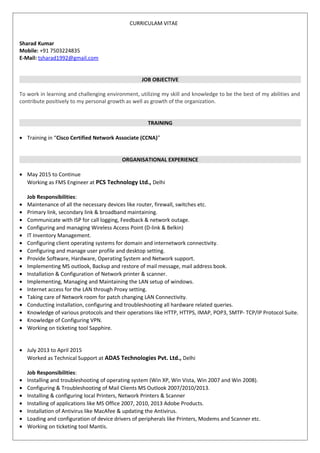 CURRICULAM VITAE
Sharad Kumar
Mobile: +91 7503224835
E-Mail: tsharad1992@gmail.com
JOB OBJECTIVE
To work in learning and challenging environment, utilizing my skill and knowledge to be the best of my abilities and
contribute positively to my personal growth as well as growth of the organization.
TRAINING
• Training in “Cisco Certified Network Associate (CCNA)”
ORGANISATIONAL EXPERIENCE
• May 2015 to Continue
Working as FMS Engineer at PCS Technology Ltd., Delhi
Job Responsibilities:
• Maintenance of all the necessary devices like router, firewall, switches etc.
• Primary link, secondary link & broadband maintaining.
• Communicate with ISP for call logging, Feedback & network outage.
• Configuring and managing Wireless Access Point (D-link & Belkin)
• IT Inventory Management.
• Configuring client operating systems for domain and internetwork connectivity.
• Configuring and manage user profile and desktop setting.
• Provide Software, Hardware, Operating System and Network support.
• Implementing MS outlook, Backup and restore of mail message, mail address book.
• Installation & Configuration of Network printer & scanner.
• Implementing, Managing and Maintaining the LAN setup of windows.
• Internet access for the LAN through Proxy setting.
• Taking care of Network room for patch changing LAN Connectivity.
• Conducting installation, configuring and troubleshooting all hardware related queries.
• Knowledge of various protocols and their operations like HTTP, HTTPS, IMAP, POP3, SMTP- TCP/IP Protocol Suite.
• Knowledge of Configuring VPN.
• Working on ticketing tool Sapphire.
• July 2013 to April 2015
Worked as Technical Support at ADAS Technologies Pvt. Ltd., Delhi
Job Responsibilities:
• Installing and troubleshooting of operating system (Win XP, Win Vista, Win 2007 and Win 2008).
• Configuring & Troubleshooting of Mail Clients MS Outlook 2007/2010/2013.
• Installing & configuring local Printers, Network Printers & Scanner
• Installing of applications like MS Office 2007, 2010, 2013 Adobe Products.
• Installation of Antivirus like MacAfee & updating the Antivirus.
• Loading and configuration of device drivers of peripherals like Printers, Modems and Scanner etc.
• Working on ticketing tool Mantis.
 