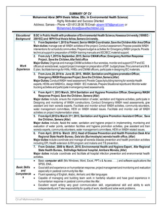 CV of MohmmedAbrar
SUMMARY OF CV
Mohammed Abrar (MPH thesis fellow, BSc. In Environmental Health Science)
Highly Motivated and Success Oriented
Address; Samara – Phone +251-913 28 06 78 Email- abrarm1979@gmail.com or
Mohammed.Abrar@savethechildren.org
Educational
Background
B.SC in PublicHealth with profession ofEnvironmental Health Science,HawassaUniversity(1999EC-
2001EC)and MPH final thesis fellow,SemeraUniversity.
Work
Experience
1. FromSeptember1,2015to Present,SeniorWASHCoordinator,SavetheChildrenAfar AreaOffice
Main duties:manageoverall WASH activitiesof the project,Conductassessment,Propose possibleWASH
interventions for schools&communities,Preparebudgetvs activities for EmergencyWASH projects.Provide
technical supportinpreparationofWASH trainingmanualsandIEC/BCCmaterialsupport.
2. FromJuly1,2015to September,2015,SeniorCMAMofficer,EmergencyNutrition Response
Project, Savethe Children,Afar field office
MajorDuties;OrganizeandmanageCMAM activitiesinfourworedas, monitorandsupportOTPandSC
officersat woredalevel, supportprojectmanageronpreparationofDIP, budgetphase,ProcurementandM &
E plan, facilitatetrainingsfor HWs, HWEs andCMAM officers, participateindesigningIECmaterials.
3. FromJune,20,2014to June30, 2015, WASH, Sanitation andHygienepromotionOfficer,
EmergencyWASHResponseProject,SavetheChildren,Semera(Afar)
MajorDuties;ConductWASH needassessment,Provide Capacitybuildingtrainingfor woredaHealth
experts, HEWs andWASHCo, designWASH IEC materials,PrepareSituationalreportsand Monitorwater
trucking activitiesandparticipateinemergencyneedassessments.
4. From April 1, 2013 March, 2014 Sanitation and Hygiene Promotion Officer, Emergency WASH
Response Project, Save the Children, Semera (Afar)
Major duties include; ensure the implementation of water, sanitation and Hygiene activities, participate in
Designing and monitoring of WASH constructions, Conduct Emergency WASH need assessments, give
assistant and train woreda experts, Facilitate and monitor school WASH activities, community volunteers,
water management committees, HEW on WASH related issues. Facilitate and monitor over all WASH
activities on project implementation areas.
5. FromApril,2012to March 31st, 2013, Sanitation and Hygiene Promotion Assistant Officer, Save
the Children, Semera (Afar)
Major duties include; Assist the water, sanitation and hygiene project in implementing, monitoring and
evaluation of water points, sanitation facilities and hygiene promotion activities, give assistant and train
woreda experts, communityvolunteers, water management committees, HEW on WASH related issues.
6. From April, 2010 to March 2012, Head of Disease Prevention and Health Promotion Desk Afar
Regional State Health Bureau, Gela’alo (Burimodayto) woreda health office, (Afar)
Majorduties includecoordinate and manage all woreda disease prevention and health promotion activities
including EPI, Health extension & RH program and malaria and TB prevention.
7. From October, 2009 to March, 2010, Environmental Health and Hygiene Expert, Afar Regional
State Health Bureau, Sidihafage National hospital, Amibara Woreda, (Afar)
Major duties include coordinate and facilitate all hospital infection prevention and environmental health
activities.
Basic Skills
and
Competencie
s
 Basic computer skill (Ms Windows; Word, Excel, PPTs & Access . . . .) and software applications like
SPSS, ENA…
 Goodskilland experience onhumanitarianresponse,projectmanagementandmonitoringand evaluation
especiallyin pastoral communitylike Afar.
 Fluent speaking of English, Arabic, Amharic and Afar languages
 Capable of managing and building team work in hardship situation and have good experience in
humanitarian response in pastoral communities like Afar.
 Excellent report writing very good communication skill, organizational skill and ability to work
independentlyand Take responsibilityfor qualityof work, identifyand solve work problems.
 