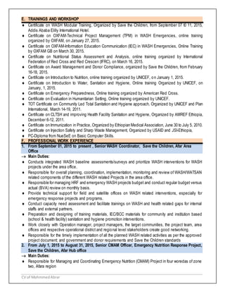 CV of MohmmedAbrar
E. TRAININGS AND WORKSHOP
 Certificate on WASH Modular Training, Organized by Save the Children, from September 07 t0 11, 2015,
Addis Ababa Elilly International Hotel.
 Certificate on OXFAM-Technical Project Management (TPM) in WASH Emergencies, online training
organized by OXFAM, on January 27, 2015.
 Certificate on OXFAM-Information Education Communication (IEC) in WASH Emergencies, Online Training
by OXFAM GB on March 30, 2015.
 Certificate on Nutritional Status Assessment and Analysis, online training organized by International
Federation of Red Cross and Red Crescen (IFRC), on March 16, 2015.
 Certificate on Award Management and Donor Compliance, organized by Save the Children, from February
16-18, 2015.
 Certificate on Introduction to Nutrition, online training organized by UNICEF, on January 1, 2015.
 Certificate on Introduction to Water, Sanitation and Hygiene, Online training Organized by UNICEF, on
January, 1, 2015.
 Certificate on Emergency Preparedness, Online training organized by American Red Cross.
 Certificate on Evaluation in Humanitarian Setting, Online training organized by UNICEF.
 TOT Certificate on Community Led Total Sanitation and Hygiene approach, Organized by UNICEF and Plan
International, March 14-19, 2011.
 Certificate on CLTSH and improving Health Facility Sanitation and Hygiene, Organized by AMREF Ethiopia,
December 6-12, 2011.
 Certificate on Immunization in Practice, Organized by Ethiopian Medical Association, June 30 to July 5, 2010.
 Certificate on Injection Safety and Sharp Waste Management, Organized by USAID and JSI-Ethiopia,
 PC-Diploma from NueSeE on Basic Computer Skills.
F. PROFESSIONAL WORK EXPERIENCE
1. From September 01, 2015 to present , Senior WASH Coordinator, Save the Children, Afar Area
Office
 Main Duties:
 Conducts integrated WASH baseline assessments/surveys and prioritize WASH interventions for WASH
projects under the area office.
 Responsible for overall planning, coordination, implementation, monitoring and review of WASH/WATSAN
related components of the different WASH related Projects in the area office.
 Responsible for managing HRF and emergency WASH projects budget and conduct regular budget versus
actual (BVA) review on monthly basis.
 Provide technical support for field and satellite offices on WASH related interventions, especially for
emergency response projects and programs.
 Conduct capacity need assessment and facilitate trainings on WASH and health related gaps for internal
staffs and external partners.
 Preparation and designing of training materials, IEC/BCC materials for community and institution based
(school & health facility) sanitation and hygiene promotion interventions.
 Work closely with Operation manager, project managers, the target communities, the project team, area
offices and respective operational district and regional level stakeholders create good networking.
 Responsible for the timely implementation of all the planned WASH related activities as per the approved
project document; and government and donor requirements and Save the Children standards
2. From July 1, 2015 to August 31, 2015, Senior CMAM Officer, Emergency Nutrition Response Project,
Save the Children, Afar Hub office
 Main Duties:
 Responsible for Managing and Coordinating Emergency Nutrition (CMAM) Project in four woredas of zone
two, Afara region
 