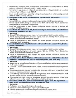 CV of MohmmedAbrar
 Closely monitor and support CMAM officers to ensure implementation of the project based on the National
guidelines and protocols and compile monthly & quarterly reports.
 Conduct training gap assessment and provide technical assistance and capacity building for project staff
and partners’ staff on full components of CMAM
 Ensure smooth networking and relationship building with local stakeholders including local government,
community and NGOs working in the area.
3. From June 20, 2014 to June 30, 2015, WASH officer, Save the Children, Afar Hub office
 Main Duties:
 Conduct WASH need assessment and ensures the implementation of WASH promotion activities.
 Provide Capacity building training for woreda experts, HEWs and WASHCo, Prepare Situational and
monthly reports and Monitor water trucking activities.
 Ensure the implementation of water, sanitation and Hygiene activities; participate in Designing and
monitoring of WASH constructions.
4. From April 1, 2013 to February 28, 2014, Sanitation and Hygiene Promotion Officer, Save the Children
International, Semera Hub Office, Afar
 Main Duties:
 Conduct WASH need assessment and ensures the implementation of WASH promotion activities.
 Provide Capacity building training for woreda experts, HEWs and WASHCo, Prepare Situational and
monthly reports and Monitor water trucking activities.
 Ensure the implementation of water, sanitation and Hygiene activities; participate in Designing and
monitoring of WASH constructions.
5. From April, 2012 to March 31st, 2013, Sanitation and Hygiene Promotion Assistant Officer, Save the
Children, Afar area office
 Main duties:-
 Conduct WASH need assessment and ensures the implementation of WASH promotion activities.
 Provide Capacity building training for woreda experts, HEWs and WASHCo, Prepare Situational and
monthly reports and Monitor water trucking activities.
 Ensure the implementation of water, sanitation and Hygiene activities; participate in Designing and
monitoring of WASH constructions.
6. From April, 2010 to March 2012, Head of Woreda Disease prevention and Health Promotion Desk,
Afar Regional State Health Bureau , Gela’alo (Burimodayto) woreda health office, (Afar)
 Main duties
 Manage over all woreda Disease Prevention and Environmental Sanitation activities and prepare woreda
health sector annual plan
 Coordinate & Monitor woreda WASH, Nutrition, EPI, HIV prevention and Health Extension Program in the
woreda.
 Conduct supportive supervision and provide technical support and on job training for health facility health
workers on disease surveillance and reporting.
 Conduct training gap assessment and provide training for HWs, HEWs and teachers on WASH, Health
extension program packages and disease prevention programs.
 Represent the organization in meetings seminars and workshop as would be assigned by Head of the
office and prepare monthly, quarterly and annual woreda health sector reports.
7. From October, 2009 to March, 2010, Environmental health & Hygiene expert, Afar Regional State
Health Bureau, Sidihafage National hospital, Amibara Woreda, (Afar)
 Main duties:-
 Facilitate and control Hospital infection prevention activities.
 Monitor and control waste handling and disposal system ofthe Hospital.
 Train and Monitor hospital food handlers on hygienic preparation and handling offood.
 