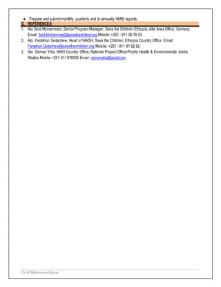 CV of MohmmedAbrar
 Prepare and submitmonthly, quarterly and bi-annually HMIS reports.
G. REFERENCES
1. Ato Seid Mohammed, Senior Program Manager, Save the Children Ethiopia, Afar Area Office, Semera;
Email: Seid.Mohammed2@savethechildren.org Mobile: +251 - 911 08 78 03
2. Ato. Fantahun Getachew, Head ofWASH, Save the Children, Ethiopia Country Office. Email:
Fantahun.Getachew@savethechildren.org Mobile: +251 - 911 81 82 65
3. Ato Osman Yiha, WHO Country Office, National ProjectOfficer/Public Health & Environmental, Addis
Ababa, Mobile-+251-911876059 Email- osmanyiha@gmail.com
 