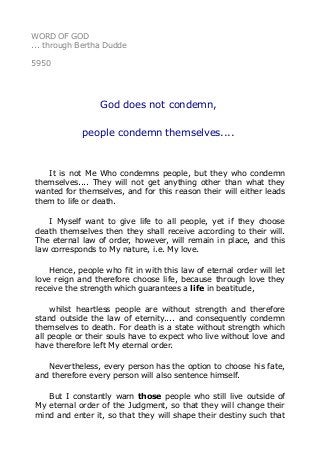 WORD OF GOD 
... through Bertha Dudde 
5950 
God does not condemn, 
people condemn themselves.... 
It is not Me Who condemns people, but they who condemn 
themselves.... They will not get anything other than what they 
wanted for themselves, and for this reason their will either leads 
them to life or death. 
I Myself want to give life to all people, yet if they choose 
death themselves then they shall receive according to their will. 
The eternal law of order, however, will remain in place, and this 
law corresponds to My nature, i.e. My love. 
Hence, people who fit in with this law of eternal order will let 
love reign and therefore choose life, because through love they 
receive the strength which guarantees a life in beatitude, 
whilst heartless people are without strength and therefore 
stand outside the law of eternity.... and consequently condemn 
themselves to death. For death is a state without strength which 
all people or their souls have to expect who live without love and 
have therefore left My eternal order. 
Nevertheless, every person has the option to choose his fate, 
and therefore every person will also sentence himself. 
But I constantly warn those people who still live outside of 
My eternal order of the Judgment, so that they will change their 
mind and enter it, so that they will shape their destiny such that 
 