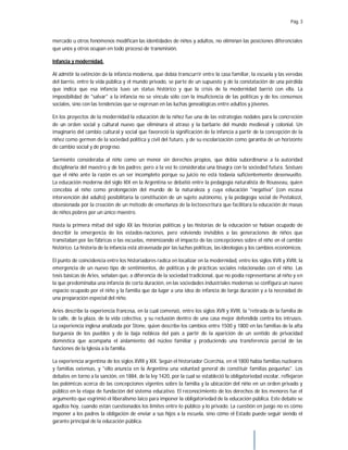 Pág. 3
mercado u otros fenómenos modifican las identidades de niños y adultos, no eliminan las posiciones diferenciales
que unos y otros ocupan en todo proceso de transmisión.
Infancia y modernidad.
Al admitir la extinción de la infancia moderna, que debía transcurrir entre la casa familiar, la escuela y las veredas
del barrio, entre la vida pública y el mundo privado, se parte de un supuesto y de la constatación de una pérdida
que indica que esa infancia tuvo un status histórico y que la crisis de la modernidad barrió con ella. La
imposibilidad de "salvar" a la infancia no se vincula sólo con la insuficiencia de las políticas y de los consensos
sociales, sino con las tendencias que se expresan en las luchas genealógicas entre adultos y jóvenes.
En los proyectos de la modernidad la educación de la niñez fue una de las estrategias nodales para la concreción
de un orden social y cultural nuevo que eliminara el atraso y la barbarie del mundo medieval y colonial. Un
imaginario del cambio cultural y social que favoreció la significación de la infancia a partir de la concepción de la
niñez como germen de la sociedad política y civil del futuro, y de su escolarización como garantía de un horizonte
de cambio social y de progreso.
Sarmiento consideraba al niño como un menor sin derechos propios, que debía subordinarse a la autoridad
disciplinaria del maestro y de los padres; pero a la vez lo consideraba una bisagra con la sociedad futura. Sostuvo
que el niño ante la razón es un ser incompleto porque su juicio no está todavía suficientemente desenvuelto.
La educación moderna del siglo XIX en la Argentina se debatió entre la pedagogía naturalista de Rousseau, quien
concebía al niño como prolongación del mundo de la naturaleza y cuya educación "negativa" (con escasa
intervención del adulto) posibilitaría la constitución de un sujeto autónomo, y la pedagogía social de Pestalozzi,
obsesionada por la creación de un método de enseñanza de la lectoescritura que facilitara la educación de masas
de niños pobres por un único maestro.
Hasta la primera mitad del siglo XX las historias políticas y las historias de la educación se habían ocupado de
describir la emergencia de los estados-naciones, pero volviendo invisibles a las generaciones de niños que
transitaban por las fábricas o las escuelas, minimizando el impacto de las concepciones sobre el niño en el cambio
histórico. La historia de la infancia está atravesada por las luchas políticas, las ideologías y los cambios económicos.
El punto de coincidencia entre los historiadores radica en localizar en la modernidad, entre los siglos XVII y XVIII, la
emergencia de un nuevo tipo de sentimientos, de políticas y de prácticas sociales relacionadas con el niño. Las
tesis básicas de Aries, señalan que, a diferencia de la sociedad tradicional, que no podía representarse al niño y en
la que predominaba una infancia de corta duración, en las sociedades industriales modernas se configura un nuevo
espacio ocupado por el niño y la familia que da lugar a una idea de infancia de larga duración y a la necesidad de
una preparación especial del niño.
Aries describe la experiencia francesa, en la cual comenzó, entre los siglos XVII y XVIII, la "retirada de la familia de
la calle, de la plaza, de la vida colectiva, y su reclusión dentro de una casa mejor defendida contra los intrusos.
La experiencia inglesa analizada por Stone, quien describe los cambios entre 1500 y 1800 en las familias de la alta
burguesía de los pueblos y de la baja nobleza del país a partir de la aparición de un sentido de privacidad
doméstica que acompaña el aislamiento del núcleo familiar y produciendo una transferencia parcial de las
funciones de la Iglesia a la familia.
La experiencia argentina de los siglos XVIII y XIX. Según el historiador Cicerchia, en el 1800 había familias nucleares
y familias extensas, y "ello anuncia en la Argentina una voluntad general de constituir familias pequeñas". Los
debates en torno a la sanción, en 1884, de la ley 1420, por la cual se estableció la obligatoriedad escolar, reflejaron
las polémicas acerca de las concepciones vigentes sobre la familia y la ubicación del niño en un orden privado y
público en la etapa de fundación del sistema educativo. El reconocimiento de los derechos de los menores fue el
argumento que esgrimió el liberalismo laico para imponer la obligatoriedad de la educación pública. Este debate se
agudiza hoy, cuando están cuestionados los límites entre lo público y lo privado. La cuestión en juego no es cómo
imponer a los padres la obligación de enviar a sus hijos a la escuela, sino cómo el Estado puede seguir siendo el
garante principal de la educación pública.
 