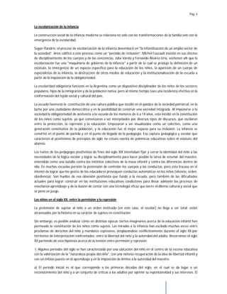 Pág. 4
La escolarización de la infancia
La construcción social de la infancia moderna se relaciona no sólo con las transformaciones de la familia sino con la
emergencia de la escolaridad.
Según Flandrin, el proceso de escolarización de la infancia desembocó en "la infantilización de un amplio sector de
la sociedad”. Aries calificó a este proceso como un "período de reclusión”. Michel Foucault insistió en sus efectos
de disciplinamiento de los cuerpos y de las conciencias. Julia Várela y Fernando Álvarez-Uría, sostienen allí que la
escolarización fue una "maquinaria de gobierno de la infancia" a partir de la cual se produjo la definición de un
estatuto, la emergencia de un espacio específico para la educación de los niños, la aparición de un cuerpo de
especialistas de la infancia, la destrucción de otros modos de educación y la institucionalización de la escuela a
partir de la imposición de la obligatoriedad.
La escolaridad obligatoria funcionó en la Argentina como un dispositivo disciplinador de los niños de los sectores
populares, hijos de la inmigración y de la población nativa, pero al mismo tiempo tuvo una incidencia efectiva en la
conformación del tejido social y cultural del país.
La escuela favoreció la constitución de una cultura pública que incidió en el quiebre de la sociedad patriarcal, en la
lucha por una ciudadanía democrática y en la posibilidad de construir una sociedad integrada. Al imponerse a la
sociedad la obligatoriedad de asistencia a la escuela de los menores de 6 a 14 años, esto incidió en la constitución
dé los niños como sujetos, ya que comenzaron a ser interpelados por diversos tipos de discursos, que oscilaron
entre la protección, la represión y la educación. Empezaron a ser visualizados como un colectivo, como una
generación constitutiva de la población, y la educación fue el mejor espacio para su inclusión. La infancia se
convirtió en el punto de partida y en el punto de llegada de la pedagogía. Esa captura pedagógica y escolar que
caracterizó al positivismo de principios de siglo no estuvo exenta de polémicas educativas sobre el estatuto del
alumno.
Los textos de los pedagogos positivistas de fines del siglo XIX intentaban fijar y cerrar la identidad del niño a las
necesidades de la lógica escolar y lograr su disciplinamiento para hacer posible la tarea de enseñar del maestro,
entendida como una batalla contra los instintos colectivos de la masa infantil y contra las diferencias dentro de
ella. En muchas escuelas persiste la pretensión de controlar los cuerpos y las conductas, pero ésta fracasa en el
intento de lograr que los gestos de los educadores provoquen conductas automáticas en los niños (silencio, orden,
obediencia). Son huellas de esa obsesión positivista que fundó a la escuela, pero también de las dificultades
actuales para lograr construir en las instituciones educativas condiciones para llevar adelante los procesos de
enseñanza-aprendizaje y de la ilusión de contar con una tecnología eficaz que borre el dilema cultural y social que
se pone en juego.
Los niños en el siglo XX: entre la permisión y la represión
La pretensión de sujetar al niño a un orden instituido (en este caso, el escolar) no llega a ser total: están
atravesados por la historia en su carácter de sujetos en constitución.
Sin embargo, es posible analizar cómo en distintas épocas ciertos imaginarios acerca de la educación infantil han
permeado la constitución de los niños como sujetos. Las miradas a la infancia han oscilado muchas veces entre
proclamas de derechos del niño y mandatos represivos, desplazándose conflictivamente durante el siglo XX por
territorios de interpretación confrontados: entre la libertad del niño y la autoridad del adulto. Recorramos el siglo
XX partiendo de esta hipótesis acerca de la tensión entre permisión y represión:
I. Algunos periodos del siglo se han caracterizado por una ubicación del niño en el centro de la escena educativa
con la valorización de la "naturaleza propia del niño", con una notoria recuperación de la idea de libertad infantil y
con un énfasis puesto en el aprendizaje y en la imposición de límites a la autoridad del maestro.
a) El período inicial es el que corresponde a las primeras décadas del siglo, en el cual se da lugar a un
reconocimiento del niño y a un conjunto de críticas a los adultos por oprimir su espontaneidad y sus intereses. El
 
