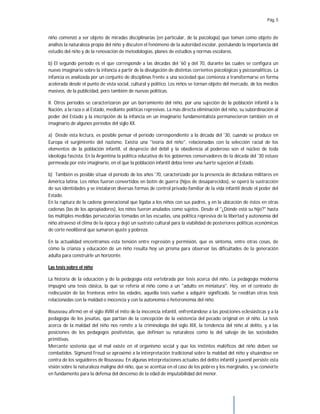 Pág. 5
niño comenzó a ser objeto de miradas disciplinarias (en particular, de la psicología) que toman como objeto de
análisis la naturaleza propia del niño y discuten el fenómeno de la autoridad escolar, postulando la importancia del
estudio del niño y de la renovación de metodologías, planes de estudios y normas escolares.
b) El segundo período es el que corresponde a las décadas del '60 y del 70, durante las cuales se configura un
nuevo imaginario sobre la infancia a partir de la divulgación de distintas corrientes psicológicas y psicoanalíticas. La
infancia es analizada por un conjunto de disciplinas frente a una sociedad que comienza a transformarse en forma
acelerada desde el punto de vista social, cultural y político. Los niños se tornan objeto del mercado, de los medios
masivos, de la publicidad, pero también de nuevas políticas.
II. Otros períodos se caracterizaron por un borramiento del niño, por una sujeción de la población infantil a la
Nación, a la raza o al Estado, mediante políticas represivas. La más directa eliminación del niño, su subordinación al
poder del Estado y la inscripción de la infancia en un imaginario fundamentalista permanecieron también en el
imaginario de algunos períodos del siglo XX.
a) Desde esta lectura, es posible pensar el período correspondiente a la década del '30, cuando se produce en
Europa el surgimiento del nazismo. Existía una "teoría del niño", relacionadas con la selección racial de los
elementos de la población infantil, el desprecio del débil y la obediencia al poderoso son el núcleo de toda
ideología fascista. En la Argentina la política educativa de los gobiernos conservadores de la década del '30 estuvo
permeada por este imaginario, en el que la población infantil debía tener una fuerte sujeción al Estado.
b) También es posible situar el período de los años '70, caracterizado por la presencia de dictaduras militares en
América latina. Los niños fueron convertidos en botín de guerra (hijos de desaparecidos), se operó la sustracción
de sus identidades y se instalaron diversas formas de control privado-familiar de la vida infantil desde el poder del
Estado.
En la ruptura de la cadena generacional que ligaba a los niños con sus padres, y en la ubicación de éstos en otras
cadenas (las de los apropiadores), los niños fueron anulados como sujetos. Desde el "¿Dónde está su hijo?" hasta
las múltiples medidas persecutorias tomadas en las escuelas, una política represiva de la libertad y autonomía del
niño atravesó el clima de la época y dejó un sustrato cultural para la viabilidad de posteriores políticas económicas
de corte neoliberal que sumaron ajuste y pobreza.
En la actualidad encontramos esta tensión entre represión y permisión, que es síntoma, entre otras cosas, de
cómo la crianza y educación de un niño resulta hoy un prisma para observar las dificultades de la generación
adulta para construirle un horizonte.
Las tesis sobre el niño
La historia de la educación y de la pedagogía está vertebrada por tesis acerca del niño. La pedagogía moderna
impugnó una tesis clásica, la que se refería al niño como a un "adulto en miniatura". Hoy, en el contexto de
rediscusión de las fronteras entre las edades, aquella tesis vuelve a adquirir significado. Se reeditan otras tesis
relacionadas con la maldad o inocencia y con la autonomía o heteronomía del niño.
Rousseau afirmó en el siglo XVIII el mito de la inocencia infantil, enfrentándose a las posiciones eclesiásticas y a la
pedagogía de los jesuítas, que partían de la concepción de la existencia del pecado original en el niño. La tesis
acerca de la maldad del niño nos remite a la criminología del siglo XIX, la tendencia del niño al delito, y a las
posiciones de los pedagogos positivistas, que definían su naturaleza como la del salvaje de las sociedades
primitivas.
Mercante sostenía que el mal existe en el organismo social y que los instintos maléficos del niño deben ser
combatidos. Sigmund Freud se aproximó a la interpretación tradicional sobre la maldad del niño y situándose en
contra de los seguidores de Rousseau. En algunas interpretaciones actuales del delito infantil y juvenil persiste esta
visión sobre la naturaleza maligna del niño, que se acentúa en el caso de los pobres y los marginales, y se convierte
en fundamento para la defensa del descenso de la edad de imputabilidad del menor.
 