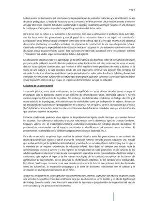 Pág. 6
La tesis acerca de la inocencia del niño favoreció la pauperización de productos culturales y la infantilización de los
discursos pedagógicos. La tesis de Rousseau sobre la inocencia infantil permitió ubicar históricamente al niño en
un lugar diferencial respecto del adulto, cuestionando el castigo y reclamando un mayor respeto, en una época en
la cual las prácticas vigentes impedían la expresión y espontaneidad de los niños.
Otra de las tesis se refiere a su autonomía o heteronomía, tesis que se articula con el problema de la autoridad,
con los lazos entre las generaciones y con el papel de la educación frente a un sujeto en constitución.
La educación de la infancia debía concebirse como una tarea política, que a la vez que incluyera una didáctica
democrática (moderna y renovada) se articulara con el proceso de construcción de una nueva hegemonía cultural.
Castoriadis señala que la imposibilidad de la educación radica en "apoyarse en una autonomía aún inexistente a fin
de ayudar a crear la autonomía del sujeto". Esta oposición entre libertad y autoridad, entre "necesidades" del niño
y "mandatos" del adulto, sigue permeando los debates del siglo XX.
Las discusiones didácticas sobre el aprendizaje de la lectoescritura, las polémicas sobre el consumo de televisión
por parte de la población infantil y las interpretaciones sobre los derechos del niño están muchas veces atravesa-
das por estas opciones confrontadas, que remiten al difícil equilibrio entre posiciones de niños y adultos en la
trama de una cultura y de una sociedad. Desde allí será importante construir una posición más compleja del
educador frente a las situaciones cotidianas que se presentan en las aulas: entre los deseos del niño y las normas
instituidas hay decisiones autónomas del adulto que deben poder equilibrar consenso y coerción y que no deben
obviar la posición diferencial que ocupa, en el proceso de transmisión, su lugar de educador.
La cadena de las generaciones
La escuela pública, entre otras instituciones, se ha resignificado en estas últimas décadas como un espacio
privilegiado para la población infantil en un contexto de desintegración social, diversidad cultural y fuertes
cambios respecto del sentido de lo público. Sin embargo, las deterioradas condiciones de trabajo docente y el
nuevo estatuto de la pedagogía, afectada tanto por la multiplicidad como por la dispersión de saberes, denuncian
las dificultades de escolarización y pedagogización de la infancia. Por otra parte, ya no es la escuela la que produce
"las" definiciones acerca de la infancia o discute críticamente las definiciones heredadas, sino que son los niños los
que desafían a redefinir las escuelas.
En forma condensada, podemos situar algunas de las problemáticas ligadas con la niñez que se presentan hoy en
las escuelas: 1) problemáticas culturales y sociales relacionadas con la diversidad, tipos de crianzas familiares,
lenguajes, valores, etc.; 2) problemáticas sociales y culturales relacionadas con el trabajo infantil y la pobreza; 3)
problemáticas relacionadas con el impacto socializador e identificatorio del consumo sobre los niños; 4)
problemáticas relacionadas con la conflictividad propiamente escolar (violencia, etc.).
Para ello se necesita, en primer lugar, restituir la cadena histórica entre las generaciones en un contexto de
desintegración de lazos sociales y volver a ubicar la "condición humana" de todo proceso educativo, una mirada
que vuelva a interrogar los problemas interculturales y sociales de las escuelas a través del tiempo y que recupere
la memoria de las mejores experiencias de educación infantil. Pero debe ser también una mirada hacia la
contemporáneo, atenta al devenir y a los registros de temporalidad de cada generación, en un esfuerzo de los
adultos que favorezca la construcción de una nueva posición educadora acorde con condiciones históricas siempre
cambiantes, que explore el impacto de las nuevas tecnologías, de los cambios perceptivos, de las formas de
construcción de conocimiento, de los procesos de identificación infantiles, de los cambios en la cotidianidad.
Por último, tendría que comenzar a ser una mirada constructora de futuros que potencie tanto las demandas
como las autocríticas, la imaginación pedagógica y la toma de decisiones relacionadas con el cuidado y la
orientación de las trayectorias escolares de los niños.
Lo que está en juego no es sólo su posición y su crecimiento sino, además, la posición del adulto y los proyectos de
una sociedad. Las políticas crean las condiciones para que la educación se torne posible, y en ello la dignificación
del trabajo docente resulta clave. Pero en la educación de los niños se juega también la singularidad del vínculo
entre un adulto y una generación en crecimiento.
 