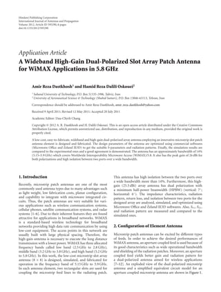 Hindawi Publishing Corporation
International Journal of Antennas and Propagation
Volume 2012, Article ID 595290, 6 pages
doi:10.1155/2012/595290
Application Article
A Wideband High-Gain Dual-Polarized Slot Array Patch Antenna
for WiMAX Applications in 5.8 GHz
Amir Reza Dastkhosh1 and Hamid Reza Dalili Oskouei2
1 Sahand University of Technology, P.O. Box 51335-1996, Tabriz, Iran
2 University of Aeronautical Science & Technology (Shahid Sattari), P.O. Box 13846-63113, Tehran, Iran
Correspondence should be addressed to Amir Reza Dastkhosh, amir reza dastkhosh@yahoo.com
Received 9 April 2011; Revised 12 May 2011; Accepted 20 July 2011
Academic Editor: Dau-Chyrh Chang
Copyright © 2012 A. R. Dastkhosh and H. Dalili Oskouei. This is an open access article distributed under the Creative Commons
Attribution License, which permits unrestricted use, distribution, and reproduction in any medium, provided the original work is
properly cited.
A low-cost, easy-to-fabricate, wideband and high-gain dual-polarized array antenna employing an innovative microstrip slot patch
antenna element is designed and fabricated. The design parameters of the antenna are optimized using commercial softwares
(Microwave Oﬃce and Zeland IE3D) to get the suitable S-parameters and radiation patterns. Finally, the simulation results are
compared to the experimental ones and a good agreement is demonstrated. The antenna has an approximately bandwidth of 14%
(5.15–5.9 GHz) which covers Worldwide Interoperability Microwave Access (WiMAX)/5.8. It also has the peak gain of 26 dBi for
both polarizations and high isolation between two ports over a wide bandwidth.
1. Introduction
Recently, microstrip patch antennas are one of the most
commonly used antenna types due to many advantages such
as light weight, low fabrication costs, planar conﬁguration,
and capability to integrate with microwave integrated cir-
cuits. Thus, the patch antennas are very suitable for vari-
ous applications such as wireless communication systems,
cellular phones, satellite communication systems, and radar
systems [1–6]. Due to their inherent features they are found
attractive for applications in broadband networks. WiMAX
is a standard-based wireless technology for broadband
networks providing high data rate communication by using
low-cost equipment. The access points in this network are
usually built with large physical spacing. Therefore, the
high-gain antenna is necessary to execute the long distance
transmission with a lower power. WiMAX has three allocated
frequency bands called low band (2.5 GHz to 2.8 GHz),
middle band (3.2 GHz to 3.8 GHz), and high band (5.2 GHz
to 5.8 GHz). In this work, the low-cost microstrip slot array
antenna (8 × 8) is designed, simulated, and fabricated for
operation in the frequency band of 5.15 GHz to 5.9 GHz.
In each antenna element, two rectangular slots are used for
coupling the microstrip feed lines to the radiating patch.
This antenna has high isolation between the two ports over
a wide bandwidth more than 14%. Furthermore, this high-
gain (25.5 dBi) array antenna has dual polarization with
a minimum half-power beamwidth (HPBW) (vertical: 7◦
;
horizontal: 6◦
). The impedance characteristics, radiation
pattern, return loss, and isolation between two ports for the
designed array are analyzed, simulated, and optimized using
Microwave Oﬃce and Zeland IE3D softwares. Also, S11, S21,
and radiation pattern are measured and compared to the
simulated ones.
2. Conﬁguration of Element Antenna
Microstrip patch antennas can be excited by diﬀerent types
of feeds. In order to achieve the desired performances of
WiMAX antenna, an aperture coupled feed is used because of
its good characteristics such as wide operational bandwidth
and shielding of the radiation patches. Moreover, an aperture
coupled feed yields better gain and radiation pattern for
a dual-polarized antenna aimed for wireless applications
[7–12]. An exploded view of the dual-polarized microstrip
antenna and a simpliﬁed equivalent circuit model for an
aperture coupled microstrip antenna are shown in Figure 1.
 