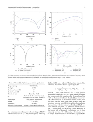 International Journal of Antennas and Propagation 3
5 5.2 5.4 5.6 5.8 6
−40
−35
−30
−25
−20
−15
−10
−5
Frequency (GHz)
(dB)S
S11
S21
S12
S22
(a)
5 5.2 5.4 5.6 5.8 6
7
7.5
8
8.5
9
Gain(dB)
Vertical
Frequency (GHz)
Horizontal
(b)
5 5.2 5.4 5.6 5.8 6
−70
−60
−50
−40
−30
−20
Frequency (GHz)
(dB)S
and (Measurement)S21S12
(Simulation)and S21S12
(c)
5 5.2 5.4 5.6 5.8 6
−35
−30
−25
−20
−15
−10
−5
0
Frequency (GHz)
(dB)S
Measurement ( )S11
Simulation ( )S11
Simulation ( )S22
Measurement ( )S22
(d)
Figure 3: (a) Return loss and isolation versus frequency of one element of dual-polarized antenna element. (b) Gain versus frequency of one
element of dual polarized antenna element. (c) Isolation. (d) Return loss versus frequency of 8 × 8 array antenna.
Table 1: Wideband dual-polarized patch antenna speciﬁcation.
Frequency range 5.15–5.9 GHz
Peak gain 26 dBi
Horizontal beamwidth 6◦
Vertical beamwidth 7◦
Front/back ratio Better than 28 dB
SLL
Vertical: −11 dB (center frequency)
Horizontal: −14 dB (center frequency)
Polarization (Dual) vertical or horizontal
VSWR 1.9 : 1 (max)
Impedance 50 Ohms
Mechanical Speciﬁcation Length = width: 44 cm; depth: 4 cm
The antenna consists of only one substrate (Rogers TMM 4
with dielectric constant εr = 4.5), an air layer for enhancing
the bandwidth, and a radome. The input impedance of the
antenna at the center of the slot is given by [13, 14]
Zin =
n2
2
n2
1Ypatch + Yap
− jZ0mcot βmLs , (1)
where Ypatch is the patch admittance and Yap is the aperture
admittance (Figure 1(b)). Z0m, βm, and Ls are the microstrip
line parameters in this equation. Also the coupling of the
patch to the microstrip line is described by a transformer
[14]. The dimensions of the element antenna such as slots,
feed lines, circular patch, and spaces between them are
optimized with the use of IE3D to achieve best radiation
characteristics, wide impedance bandwidth, and high iso-
lation between two ports. The optimized element antenna
has a circular patch with 11.89 mm radius positioned at
the bottom side of Rohacell. Furthermore, two 50 ohms
microstrip feed lines (W = 1.5 mm, LV = 15 mm, and LH =
23 mm) at the bottom side of the substrate (Rogers TMM 4
 