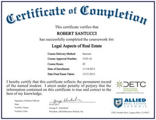 11/19/2013Date of Enrollment:
01/02/2015Date:
George E. Achenbach
President, Allied Business Schools, Inc
Signature of School Official:
Verifier's Name:
Verifier's Title:
Course Delivery Method:
Course Hours: 45
Internet
This certificate verifies that
ROBERT SANTUCCI
has successfully completed the coursework for:
I hereby certify that this certificate reflects the permanent record
of the named student. I attest under penalty of perjury that the
information contained on this certificate is true and correct to the
best of my knowledge.
Legal Aspects of Real Estate
22952 Alcalde Drive, Laguna Hills, CA 92653
Course Approval Number: 3192-10
12/31/2013Date Final Exam Taken:
 