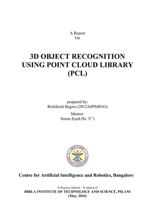 A Report
On
3D OBJECT RECOGNITION
USING POINT CLOUD LIBRARY
(PCL)
prepared by:
Rishikesh Bagwe (2012A8PS401G)
Mentor:
Imran Syed (Sc ‘C’)
Centre for Artificial Intelligence and Robotics, Bangalore
A Practice School – II station of
BIRLA INSTITUTE OF TECHNOLOGY AND SCIENCE, PILANI
(May, 2016)
 