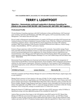 Page 1
1501 OAKBORO DRIVE, RALEIGH, NC919-630-4589TLIGHTFOOT55@gmail.com
TERRY L LIGHTFOOT
Objective – Demonstrate continued Leadership in Business Consulting for
Clients in the areas of SAP SD/MM –SAP Finance/AR -SAP CRM- SAP Logistics
Professional Profile
20 years Business Consulting experience with SAP Certification in Sales and Distribution, SAP Functional
areas including SAP Sales and Distribution, SAP MM, SAP Logistics, SAP Accounts Receivables, Credit
Management , SAP Master Data and SAP CRM
Proven Leader in Management and Implementation of complex SAP Projects providing SAP Functional and
Technical solutions for clients in Industrial, Consumer Product Goods, Oil  Gas, Chemical and Information
Technology companies; Project –based and Mission-critical engagements for Fortune 500 companies
including : IBM, Green Mountain Coffee Roasters, Reichhold Chemicals/Swift Adhesives, Suncor Energy –
Canada , GlaxoSmithKline , RTP NC, and Lenovo America
Extensive Project experience within the SAP Consulting and IT community. Successfully manage Project
teams and GDS off shore development resources to meet client expectations and business objectives. Proven
record of accelerated deployment of new applications for clients resulting in process simplification and
increased business value. Manage client SAP deployments with Best Practice Master Data governance and
quality approaches including IBM Websphere Datastage ETL tool, SAP LSMW design and SAP Master Data
Tools – MDG/MDM
Demonstrate Project Leadership across functional and technical teams through hands on management of
Teams both On and Off Shore, Functional Specifications, Project deadlines, SAP Configuration and technical
solutions for client business requirements. Proficient in training new Team members in SAP methodologies
and technical approaches; ensure sufficient On Boarding thoroughness that allows for effective contributions
to the client
07/2016 to Present Lenovo Americas Morrisville, NC
SAP OTC Consultant and Project Release Manager for Lenovo LAS-Brazil Delta Project, migrate legacy data
to SAP CRM/ECC
Manage Project resources in Latin America in the areas of Order To Cash, includes separation of the X86
Server business lines into new Legal Entities, new SAP Sales Hierarchy, new Plants , new Finance and Credit
process changes and extension of all SD/MM Master Data.Work with LA Business Leads to socialize the new
Process changes, Manage Change Requests based upon Corporate criteria, thoroughly test Processes and raise
defects when applicable using HPQC ALM v11, track and manage all defects to resolution within the Testing
timeframe. In the Testing track, manage an extended team of 12 within Latin America
Manage the Sunset of 27 IBM legacy applications within the scope of OTC processes, realize $5 Million in
Operational savings with these applications going off line scheduled for March 2017
Analyze Data conversions from Legacy to the SAP platform using SQVI queries for OTC Master Data
Manage all CMR data conversions from legacy to SAP systems, analyze results , use SAP Mass Change
Programs to make any data corrections, Direct CMR business data teams to sign off when Production ready.
Analyze and resolve all SEV1/2 Production Incident reports within the expected SLA. Direct Users to retest
 