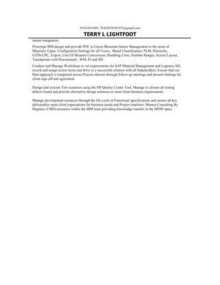 919-630-4589TLIGHTFOOT55@gmail.com
TERRY L LIGHTFOOT
ensure integration.
Prototype MM design and provide POC to Green Mountain Senior Management in the areas of
Materials Types, Configuration Settings for all Views, Brand Classification, PLM, Hierarchy,
GTIN/UPC, Export, Unit Of Measure Conversions, Handling Units, Number Ranges, Screen Layout,
Touchpoints with Procurement , WM, FI and SD.
Conduct and Manage Workshops to vet requirements for SAP Material Management and Logistics SD,
record and assign action items and drive to a successful solution with all Stakeholders. Ensure that our
Data approach is integrated across Process streams through follow up meetings and present findings for
client sign off and agreement.
Design and execute Test scenarios using the HP Quality Center Tool, Manage to closure all testing
defects found and provide alternative design solutions to meet client business requirements
Manage development resources through the life cycle of Functional specifications and ensure all key
deliverables meet client expectations for business needs and Project timelines. Mentor Consulting By
Degrees ( CBD) resources within the IBM team providing knowledge transfer in the MDM space
 