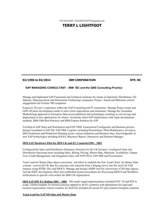 919-630-4589TLIGHTFOOT55@gmail.com
TERRY L LIGHTFOOT
02/1996 to 03/2014 IBM CORPORATION RTP, NC
SAP MANAGING CONSULTANT – IBM ISC and the GBS Consulting Practice
Manage and Implement SAP Functional and Technical solutions for clients in Industrial, Distribution, Oil
Industry, Pharmaceutical and Information Technology companies; Project –based and Milestone critical
engagements for Fortune 500 companies
Extensive 20 year’s experience within the SAP Consulting and IT community. Manage Project teams and
GDS off shore development model to meet client expectations and milestones. Manage the Ascendant
Methodology approach in Enterprise Data across platforms and technologies resulting in cost savings and
deployment of new applications for clients. Accelerate client SAP deployments with Agile development
methods, IBM GBS Best Practices and IBM Express Solution for SAP
Certified in SAP Sales and Distribution and SAP CRM. Experienced Configurator and Business process
design Consultant in SAP SD, SAP MM, Logistics including Procurement, Plant Maintenance, Inventory,
QM, Production and Production Planning across various Industries and Business lines. Knowledgeable in
new SAP technologies including HANA, Business Objects, Netweaver and Solution Manager.
IBM SAP Hardware Pilot for IBM UK and EU Countries1996 – 2001,
Configured the Sales and Distribution Enterprise Structure for the UK business. Configured Sales and
Distribution functional areas including Sales, Billing, Pricing, Master Data, Materials, Availability, Output,
Text, Credit Management, and Integration tasks with SAP FICO, SAP MM and Procurement.
Team Lead for Master Data object conversion , led effort to establish the first ‘Lead Client’ for Master Data
concept , convert all UK data for customers and materials from a Staging server into the local UK SAP
instance using HTML files and IDOCS. Manage and design LSMW tool for conversions of SD data objects.
Led the IDOC development effort and established System procedures for Processing IDOCS and Workflow
notifications to specific roles within the IBM UK organization.
IBM SAP HW EU Rollout 2001 – 2006 This multi staged implementation included OTC, FI and P2P in
scope. Global template for business process applied to all EU countries with adjustments for legal and
taxation requirements. Initial countries for Roll Out included all current EU plus Eastern European countries.
Team Lead for SAP SD Sales and Master Data
 