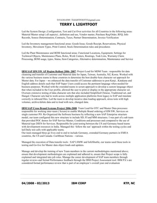 919-630-4589TLIGHTFOOT55@gmail.com
TERRY L LIGHTFOOT
Led the System Design ,Configuration, Test and Cut Over activities for all Countries in the following areas:
Material Master setup ( all aspects) , definition and use, Vendor master, Purchase Req/Order, RFQ, Info
Records, Source Determination, Contracts, Taxes, Partner Determination, Invoice Verification
Led the Inventory management functional areas: Goods Issue, Goods Receipt, Reservations, Physical
Inventory, Movement Types, Print Control, Stock Determination rules and procedures
Led the Plant Maintenance and BOM functional areas: Functional Locations, Equipment, Settings for
Technical Objects, Maintenance Plans, Roles, Work Centers, Routings, Task Lists, Warranty Claim
Processing, BOM usage, types, Status, Item Categories, Alternative determination, Maintenance and Service
IBM SAP HW/SW AP Region Rollout 2006- 2007: Project Lead for MDM Team : responsible for data
cleansing and transfer of Customer and Material data for Japan, Taiwan, Australia, NZ, Korea. Worked with
the various business teams in these countries to determine the best double-byte character set approach for
Master data. For Japan – we enhanced the data transfer of Customer addresses to post Kanji , Katakana and
English address details such that SAP Super Users could access the pertinent language when needed for
business purposes. Worked with the extended teams in scrum approach to develop a custom language object
that when included in the User profile, allowed the user to print or display in the appropriate character set.
Oversaw extensive testing of data character sets that also included Simplified Chinese, Traditional set, and
Hangul. Character sets had to work across multiple application platforms from legacy to SAP and translate
correctly in inbound files. Led the team to develop iterative data loading approach, stress tests with high
volumes, archive/delete data and re-load with new, changed data.
IBM SAP Cross Brand Systems Project 2006-2008: Team Lead for OTC and Master Data processes:
responsible for working inter-team ( Scrum) to enable Multiple Brand ordering of HW/SW, Services on
single customer PO. Re-Organized the Software business by reflecting a new SAP Enterprise structure
model, our team configured this new structure to include SD, FI and MM structures. I was part of a sub team
that provided POC demos for SAP Service Master, Conditions and processes and compared to the use of
Material type DIEN for Services. Responsible for joint testing between the US and Germany based teams
with development resources in India. Managed this ‘follow the sun’ approach within the testing cycles and
led Daily test calls with applicable teams.
Our team managed three go lives end to end to include Germany, extended Germany partners in EMEA
countries, the US and Canada- Caribbean Nations – various.
Managed the execution of Data transfer tools : SAP LSMW and InfoShuttle, our teams used these tools in
testing and Go-live for Master data object loads and updates.
Manage and develop the training of new Team members in the current methodologies mentioned above;
ensure that development methodologies are explained and adhered to, ensure that Project scope is fully
explained and integrated into job roles. Manage the career development of SAP team members through
regular reviews and formal Performance feedback through the IBM Project Assessment tool. IBM PA’s are
considered formal performance review that is part of an employee’s overall year end evaluation
04/2008 - 03/2013 IBM CORP RTP, NC
 