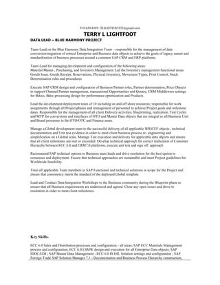 919-630-4589TLIGHTFOOT55@gmail.com
TERRY L LIGHTFOOT
DATA LEAD – BLUE HARMONY PROJECT
Team Lead on the Blue Harmony Data Integration Team – responsible for the management of data
conversion/migration of critical Enterprise and Business data objects to achieve the goals of legacy sunset and
standardization of business processes around a common SAP CRM and ERP platforms.
Team Lead for managing development and configuration of the following areas:
Material Master , Purchasing, and Inventory Management Led the Inventory management functional areas:
Goods Issue, Goods Receipt, Reservations, Physical Inventory, Movement Types, Print Control, Stock
Determination rules and procedures
Execute SAP CRM design and configuration of Business Partner roles, Partner determination, Price Objects
to support Channel Partner management, transactional Opportunities and Quotes, CRM Middleware settings
for Bdocs, Bdoc processing design for performance optimization and Products.
Lead the development/deployment team of 10 including on and off shore resources; responsible for work
assignments through all Project phases and management of personnel to achieve Project goals and milestone
dates. Responsible for the management of all client Delivery activities; blueprinting, realization, Test Cycles
and MTP for conversions and interfaces of OTO and Master Data objects that are integral to all Business Unit
and Brand processes in the OTO/OTC and Finance areas.
Manage a Global development team to the successful delivery of all applicable WRICEF objects , technical
documentation and Unit test evidence in order to meet client business process re- engineering and
simplification on a Global scale. Manage Test execution and delivery for applicable data objects and ensure
that all client milestones are met or exceeded. Develop technical approach for correct replication of Customer
Hierarchy between ECC 6.0 and CRM7.0 platforms, execute unit test and sign off approach
Recommend SAP technical options to Business team leads and drive resolution for the best option to
consensus and deployment. Ensure that technical approaches are sustainable and meet Project guidelines for
Worldwide feasibility.
Train all applicable Team members in SAP Functional and technical solutions in scope for the Project and
ensure that consistency meets the standard of the deployed Global template.
Lead and Conduct Data Integration Workshops to the Business community during the Blueprint phase to
ensure that all Business requirements are understood and agreed. Close any open issues and drive to
resolution in order to meet client milestones.
Key Skills-
ECC 6.0 Sales and Distribution processes and configuration - all areas; SAP ECC Materials Management
process and configuration, ECC 6.0 LSMW design and execution for all Enterprise Data objects; SAP
IDOC/EDI ; SAP Master Data Management ; ECC 6.0 IS OIL Solution settings and configuration ; SAP
Foreign Trade SAP Solution Manager 7.1 - Documentation and Business Process Hierarchy construction,
 