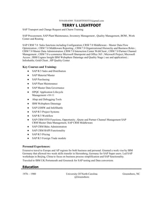 919-630-4589TLIGHTFOOT55@gmail.com
TERRY L LIGHTFOOT
SAP Transport and Change Request and Charm Training
SAP Procurement, SAP Plant Maintenance, Inventory Management , Quality Management, BOM , Work
Center and Routing
SAP CRM 7.0 Sales functions including Configuration; CRM 7.0 Middleware - Master Data Flow
Optimization ; CRM 7.0 Middleware Reporting ; CRM 7.0 Organizational Hierarchy and Business Roles ;
CRM 7.0 Master Data Administration ;CRM 7.0 Interaction Center WebClient ; CRM 7.0 Partner Channel
Management ; CRM 7.0 e-commerce Microsoft Sharepoint and Office 365 ; Microsoft Project; Microsoft
Access ; IBM Cognos Insight IBM Websphere Datastage and Quality Stage ( use and application) ;
Infoshuttle; Gold Client , HP Quality Center
Key Courses and Training:
● SAP R/3 Sales and Distribution
● SAP Material Master
● SAP Purchasing
● SAP Plant Maintenance
● SAP Master Data Governance
● HPQC Application Lifecycle
Management v10-11
● Abap and Debugging Tools
● IBM Websphere Datastage
● SAP LSMW and InfoShuttle
● SAP R/3 Project Systems
● SAP R/3 Workflow
● SAP CRM OTO Functions, Opportunity , Quote and Partner Channel Management SAP
CRM Master Data Management, SAP CRM Middleware
● SAP CRM Bdoc Administration
● SAP CRM BAPI Functionality
● SAP R/3 Pricing
● SAP R/3 Foreign Trade module
Personal Experiences:
Extensive travel to Europe and AP regions for both business and personal. Granted a work visa by IBM
Germany that allowed two week skills transfer in Herrenberg, Germany for SAP Super users. Led SAP
workshops in Beijing, China to focus on business process simplification and SAP functionality.
Traveled to IBM UK Portsmouth and Greenock for SAP testing and Data conversion.
Education
1976 – 1980 University Of North Carolina
@Greensboro
Greensboro, NC
 