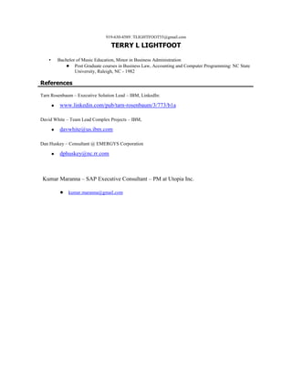 919-630-4589TLIGHTFOOT55@gmail.com
TERRY L LIGHTFOOT
▪ Bachelor of Music Education, Minor in Business Administration
● Post Graduate courses in Business Law, Accounting and Computer Programming: NC State
University, Raleigh, NC - 1982
References
Tarn Rosenbaum – Executive Solution Lead – IBM, LinkedIn:
● www.linkedin.com/pub/tarn-rosenbaum/3/773/b1a
David White – Team Lead Complex Projects – IBM,
● davwhite@us.ibm.com
Dan Huskey – Consultant @ EMERGYS Corporation
● dphuskey@nc.rr.com
Kumar Maranna – SAP Executive Consultant – PM at Utopia Inc.
● kumar.maranna@gmail.com
 