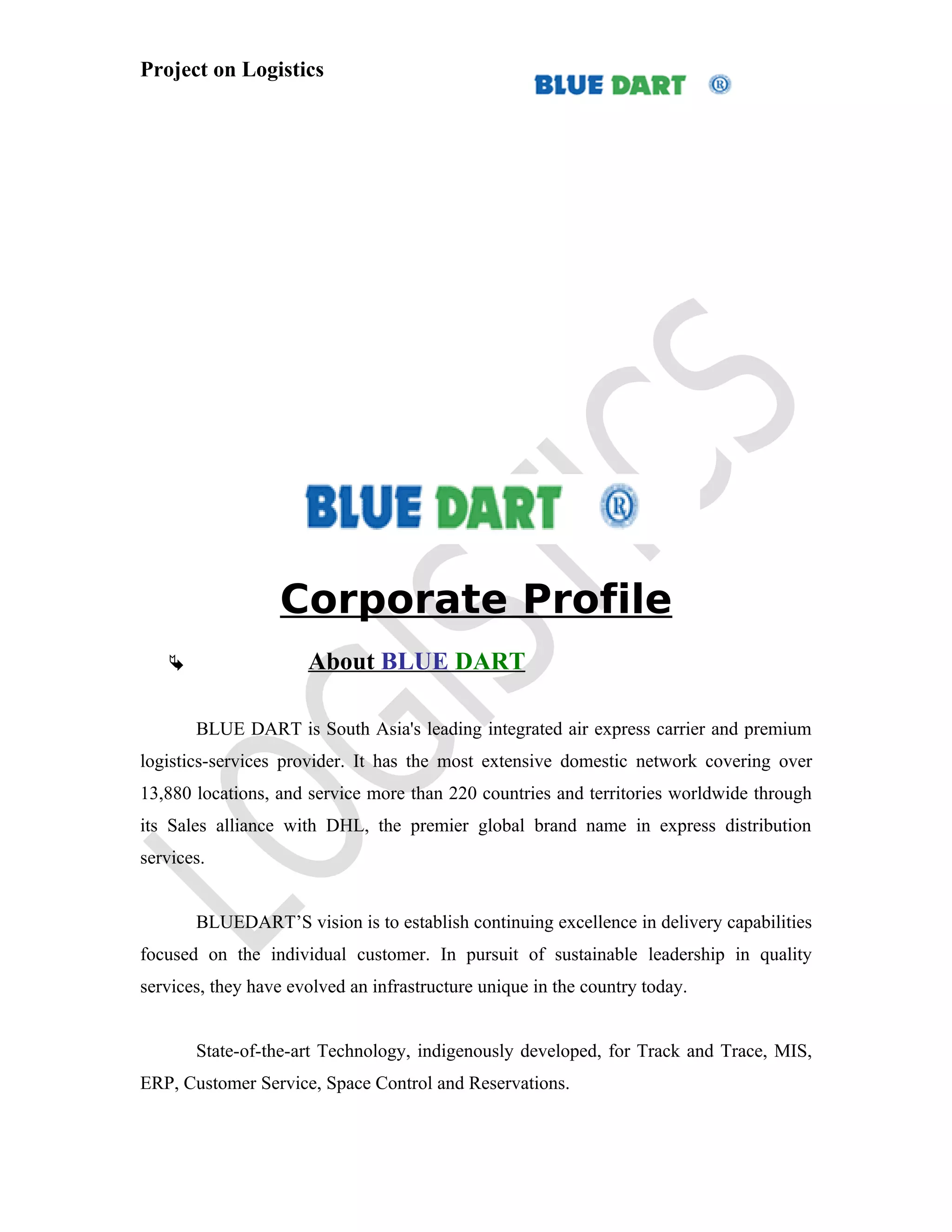 Project on Logistics




                  Corporate Profile
                     About BLUE DART

       BLUE DART is South Asia's leading integrated air express carrier and premium
logistics-services provider. It has the most extensive domestic network covering over
13,880 locations, and service more than 220 countries and territories worldwide through
its Sales alliance with DHL, the premier global brand name in express distribution
services.


       BLUEDART’S vision is to establish continuing excellence in delivery capabilities
focused on the individual customer. In pursuit of sustainable leadership in quality
services, they have evolved an infrastructure unique in the country today.


       State-of-the-art Technology, indigenously developed, for Track and Trace, MIS,
ERP, Customer Service, Space Control and Reservations.
 