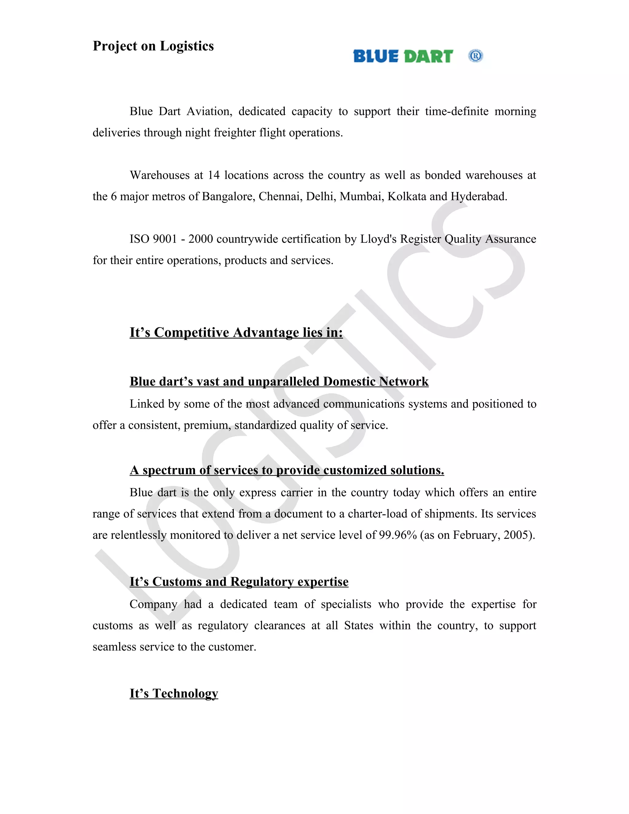Project on Logistics



       Blue Dart Aviation, dedicated capacity to support their time-definite morning
deliveries through night freighter flight operations.


       Warehouses at 14 locations across the country as well as bonded warehouses at
the 6 major metros of Bangalore, Chennai, Delhi, Mumbai, Kolkata and Hyderabad.


       ISO 9001 - 2000 countrywide certification by Lloyd's Register Quality Assurance
for their entire operations, products and services.




       It’s Competitive Advantage lies in:


       Blue dart’s vast and unparalleled Domestic Network
       Linked by some of the most advanced communications systems and positioned to
offer a consistent, premium, standardized quality of service.


       A spectrum of services to provide customized solutions.
       Blue dart is the only express carrier in the country today which offers an entire
range of services that extend from a document to a charter-load of shipments. Its services
are relentlessly monitored to deliver a net service level of 99.96% (as on February, 2005).


       It’s Customs and Regulatory expertise
       Company had a dedicated team of specialists who provide the expertise for
customs as well as regulatory clearances at all States within the country, to support
seamless service to the customer.


       It’s Technology
 