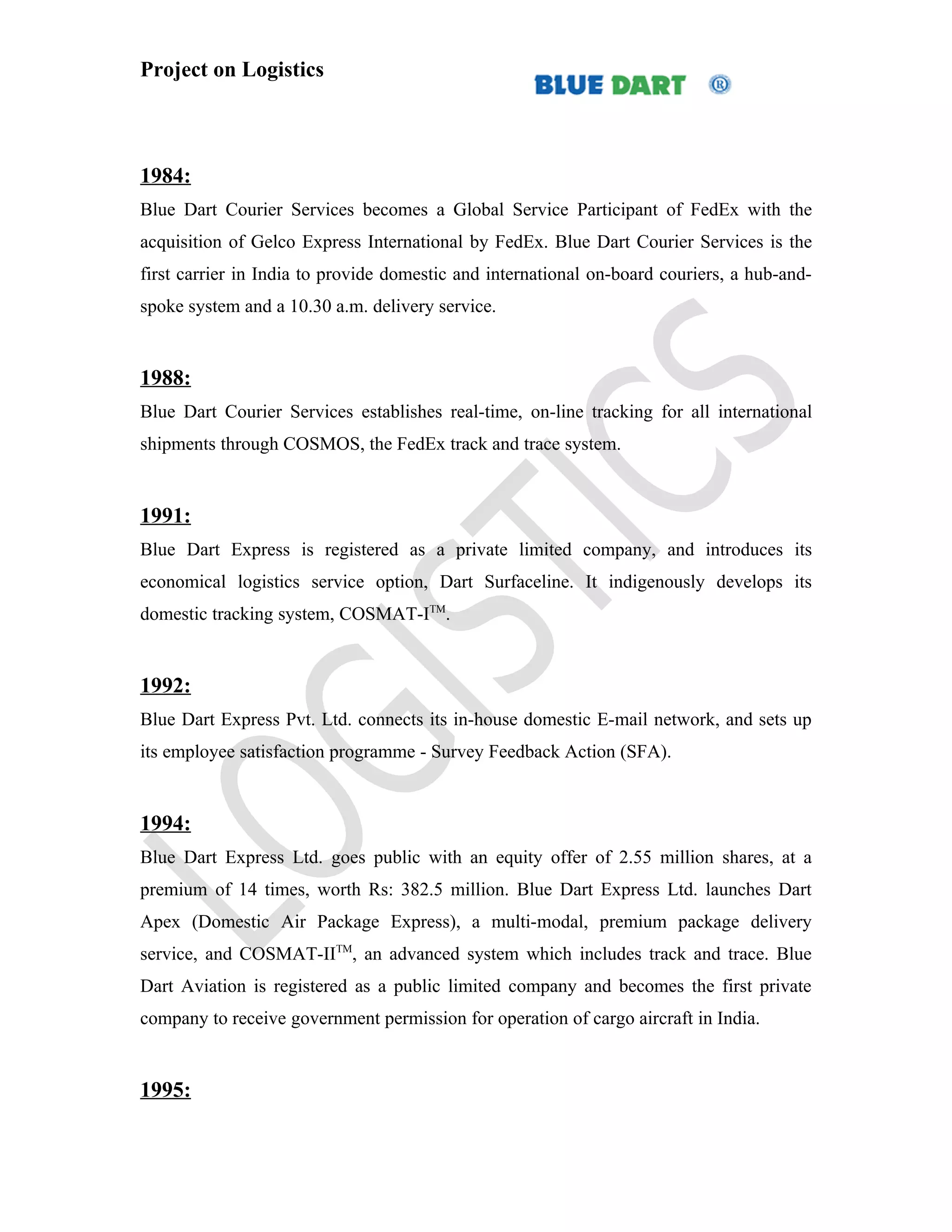 Project on Logistics



1984:
Blue Dart Courier Services becomes a Global Service Participant of FedEx with the
acquisition of Gelco Express International by FedEx. Blue Dart Courier Services is the
first carrier in India to provide domestic and international on-board couriers, a hub-and-
spoke system and a 10.30 a.m. delivery service.


1988:
Blue Dart Courier Services establishes real-time, on-line tracking for all international
shipments through COSMOS, the FedEx track and trace system.


1991:
Blue Dart Express is registered as a private limited company, and introduces its
economical logistics service option, Dart Surfaceline. It indigenously develops its
domestic tracking system, COSMAT-ITM.


1992:
Blue Dart Express Pvt. Ltd. connects its in-house domestic E-mail network, and sets up
its employee satisfaction programme - Survey Feedback Action (SFA).


1994:
Blue Dart Express Ltd. goes public with an equity offer of 2.55 million shares, at a
premium of 14 times, worth Rs: 382.5 million. Blue Dart Express Ltd. launches Dart
Apex (Domestic Air Package Express), a multi-modal, premium package delivery
service, and COSMAT-IITM, an advanced system which includes track and trace. Blue
Dart Aviation is registered as a public limited company and becomes the first private
company to receive government permission for operation of cargo aircraft in India.


1995:
 