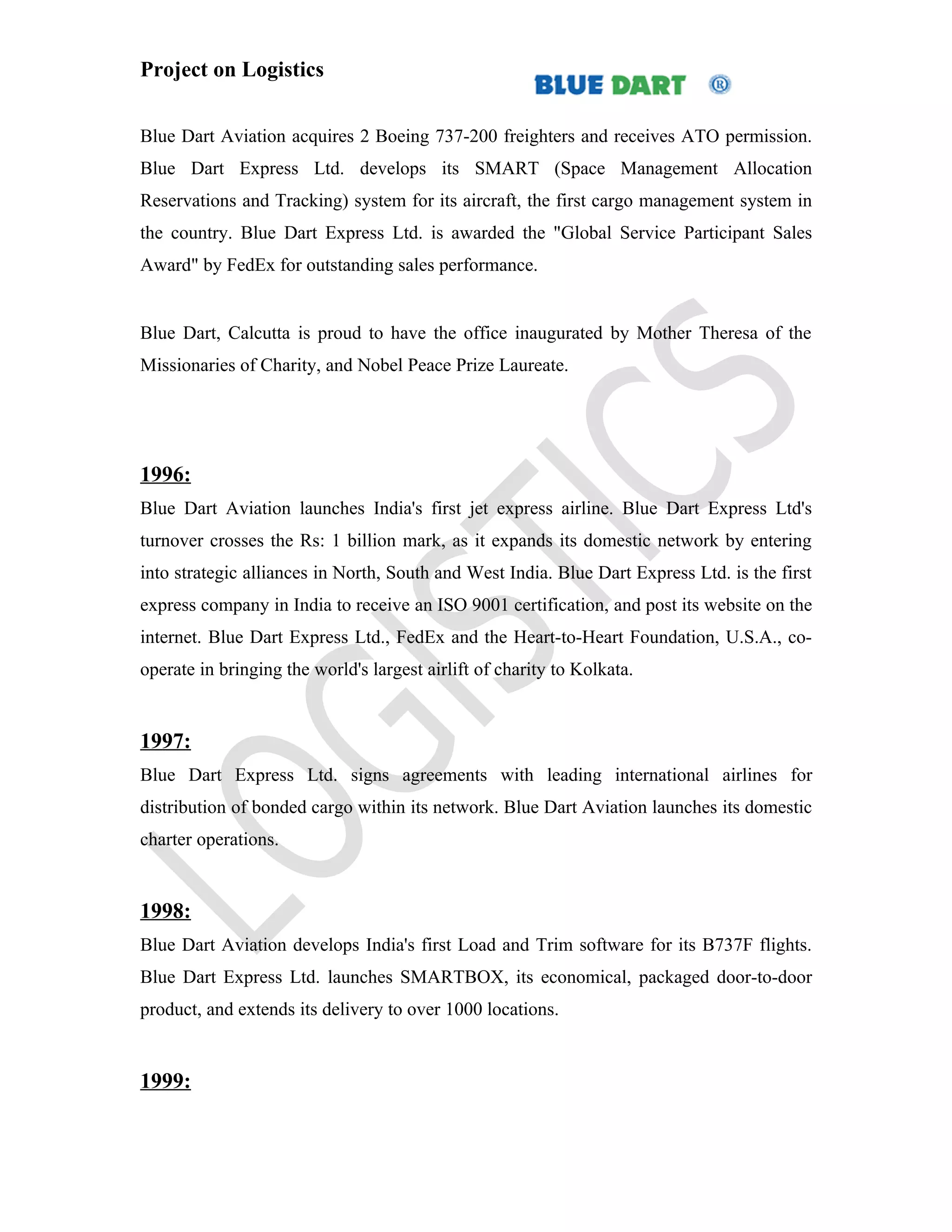 Project on Logistics


Blue Dart Aviation acquires 2 Boeing 737-200 freighters and receives ATO permission.
Blue Dart Express Ltd. develops its SMART (Space Management Allocation
Reservations and Tracking) system for its aircraft, the first cargo management system in
the country. Blue Dart Express Ltd. is awarded the "Global Service Participant Sales
Award" by FedEx for outstanding sales performance.


Blue Dart, Calcutta is proud to have the office inaugurated by Mother Theresa of the
Missionaries of Charity, and Nobel Peace Prize Laureate.




1996:
Blue Dart Aviation launches India's first jet express airline. Blue Dart Express Ltd's
turnover crosses the Rs: 1 billion mark, as it expands its domestic network by entering
into strategic alliances in North, South and West India. Blue Dart Express Ltd. is the first
express company in India to receive an ISO 9001 certification, and post its website on the
internet. Blue Dart Express Ltd., FedEx and the Heart-to-Heart Foundation, U.S.A., co-
operate in bringing the world's largest airlift of charity to Kolkata.


1997:
Blue Dart Express Ltd. signs agreements with leading international airlines for
distribution of bonded cargo within its network. Blue Dart Aviation launches its domestic
charter operations.


1998:
Blue Dart Aviation develops India's first Load and Trim software for its B737F flights.
Blue Dart Express Ltd. launches SMARTBOX, its economical, packaged door-to-door
product, and extends its delivery to over 1000 locations.


1999:
 