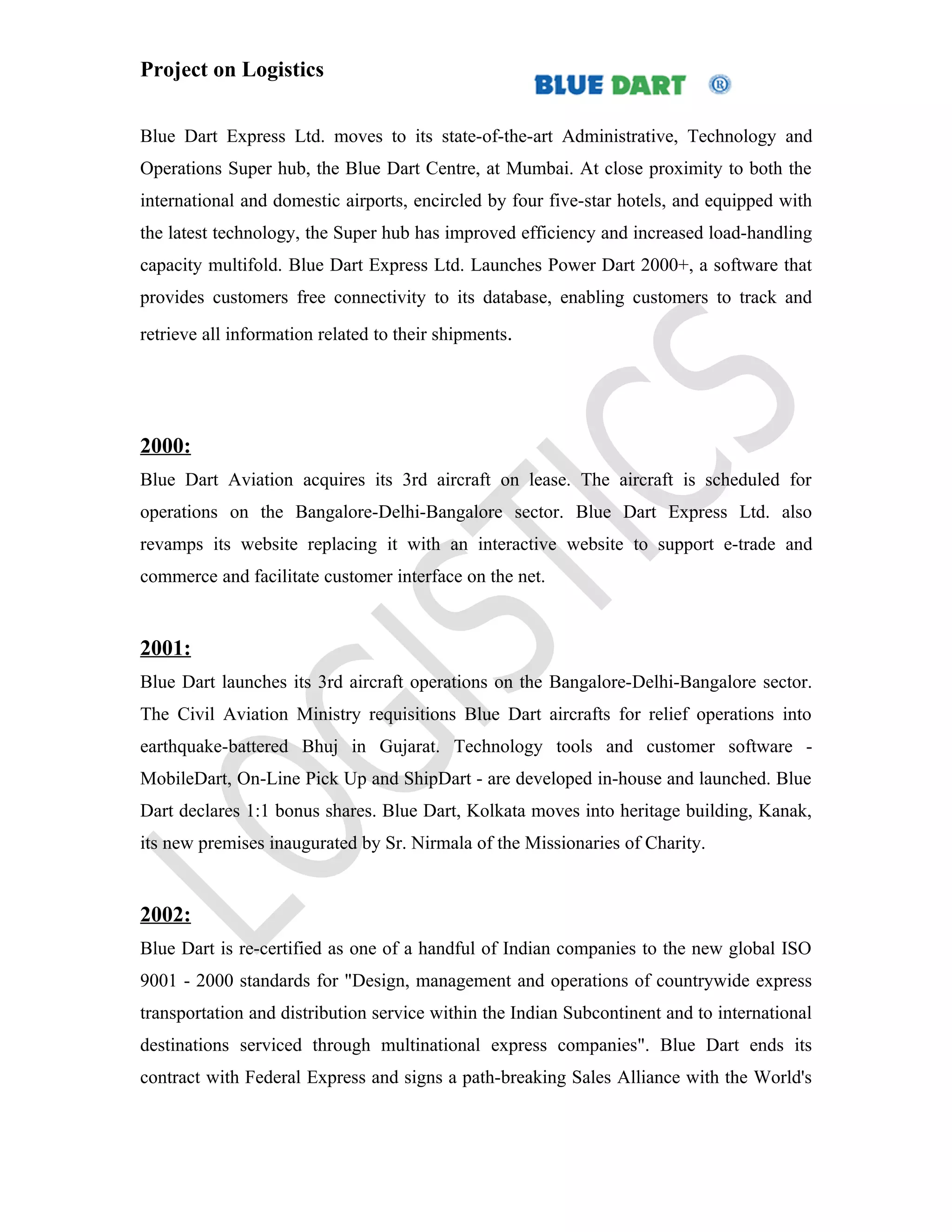 Project on Logistics


Blue Dart Express Ltd. moves to its state-of-the-art Administrative, Technology and
Operations Super hub, the Blue Dart Centre, at Mumbai. At close proximity to both the
international and domestic airports, encircled by four five-star hotels, and equipped with
the latest technology, the Super hub has improved efficiency and increased load-handling
capacity multifold. Blue Dart Express Ltd. Launches Power Dart 2000+, a software that
provides customers free connectivity to its database, enabling customers to track and
retrieve all information related to their shipments.




2000:
Blue Dart Aviation acquires its 3rd aircraft on lease. The aircraft is scheduled for
operations on the Bangalore-Delhi-Bangalore sector. Blue Dart Express Ltd. also
revamps its website replacing it with an interactive website to support e-trade and
commerce and facilitate customer interface on the net.


2001:
Blue Dart launches its 3rd aircraft operations on the Bangalore-Delhi-Bangalore sector.
The Civil Aviation Ministry requisitions Blue Dart aircrafts for relief operations into
earthquake-battered Bhuj in Gujarat. Technology tools and customer software -
MobileDart, On-Line Pick Up and ShipDart - are developed in-house and launched. Blue
Dart declares 1:1 bonus shares. Blue Dart, Kolkata moves into heritage building, Kanak,
its new premises inaugurated by Sr. Nirmala of the Missionaries of Charity.


2002:
Blue Dart is re-certified as one of a handful of Indian companies to the new global ISO
9001 - 2000 standards for "Design, management and operations of countrywide express
transportation and distribution service within the Indian Subcontinent and to international
destinations serviced through multinational express companies". Blue Dart ends its
contract with Federal Express and signs a path-breaking Sales Alliance with the World's
 