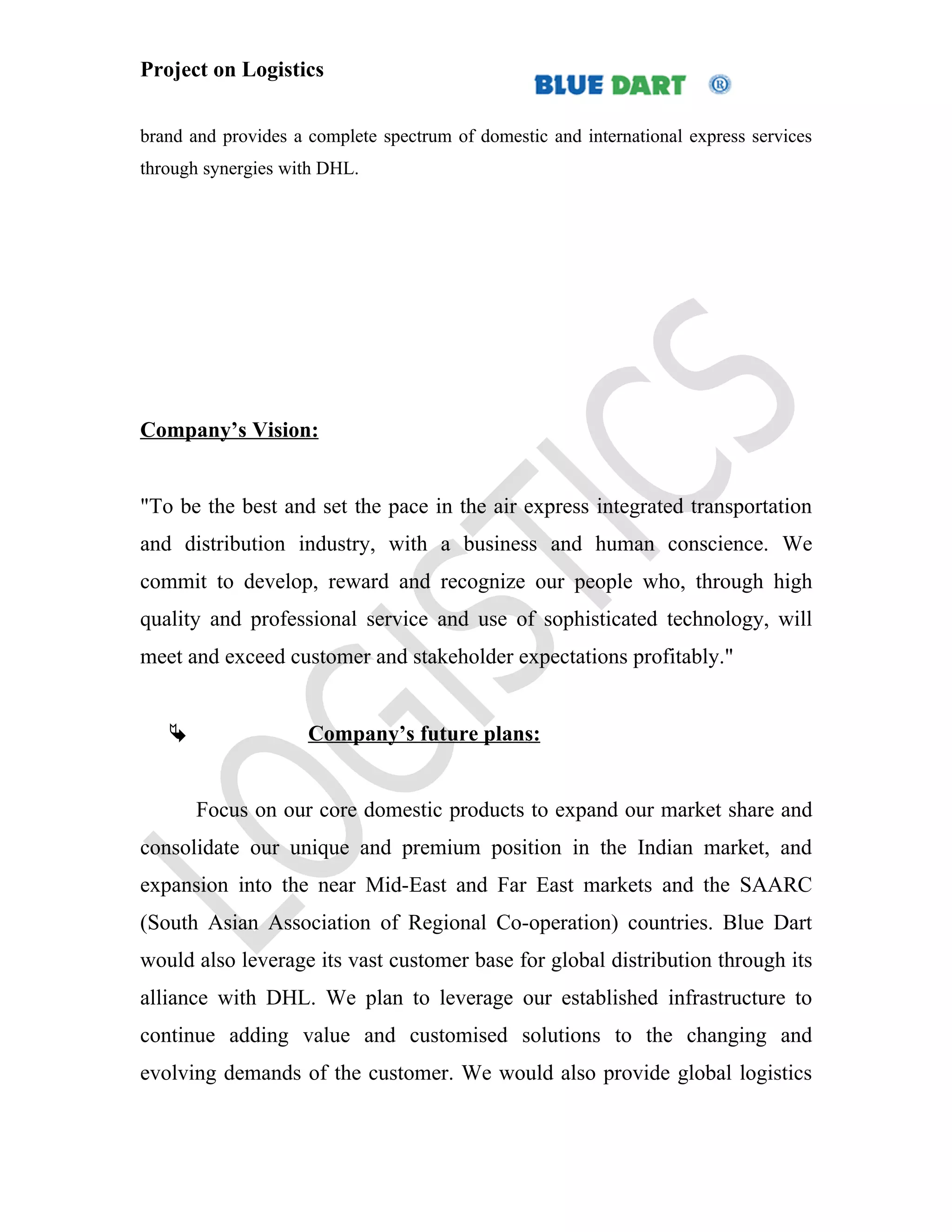 Project on Logistics


brand and provides a complete spectrum of domestic and international express services
through synergies with DHL.




Company’s Vision:


"To be the best and set the pace in the air express integrated transportation
and distribution industry, with a business and human conscience. We
commit to develop, reward and recognize our people who, through high
quality and professional service and use of sophisticated technology, will
meet and exceed customer and stakeholder expectations profitably."


                    Company’s future plans:


       Focus on our core domestic products to expand our market share and
consolidate our unique and premium position in the Indian market, and
expansion into the near Mid-East and Far East markets and the SAARC
(South Asian Association of Regional Co-operation) countries. Blue Dart
would also leverage its vast customer base for global distribution through its
alliance with DHL. We plan to leverage our established infrastructure to
continue adding value and customised solutions to the changing and
evolving demands of the customer. We would also provide global logistics
 