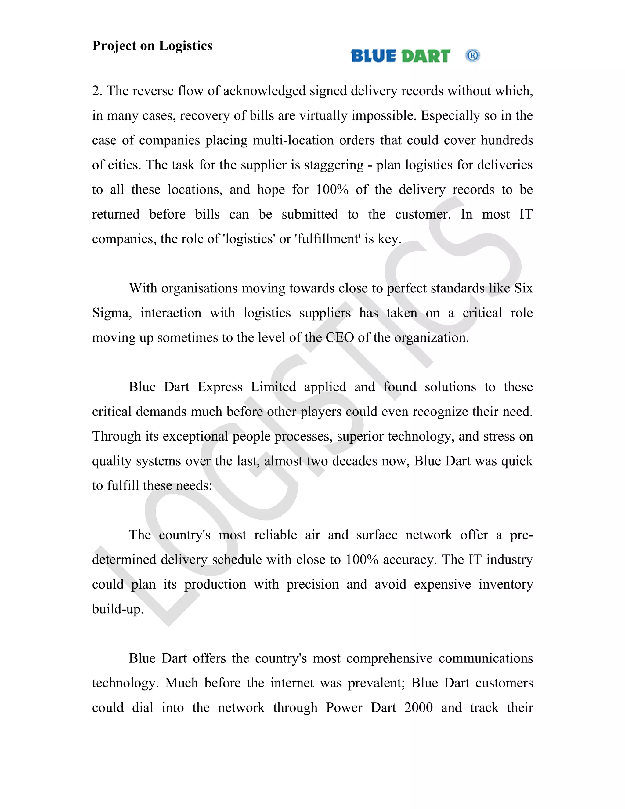 Project on Logistics


2. The reverse flow of acknowledged signed delivery records without which,
in many cases, recovery of bills are virtually impossible. Especially so in the
case of companies placing multi-location orders that could cover hundreds
of cities. The task for the supplier is staggering - plan logistics for deliveries
to all these locations, and hope for 100% of the delivery records to be
returned before bills can be submitted to the customer. In most IT
companies, the role of 'logistics' or 'fulfillment' is key.


       With organisations moving towards close to perfect standards like Six
Sigma, interaction with logistics suppliers has taken on a critical role
moving up sometimes to the level of the CEO of the organization.


       Blue Dart Express Limited applied and found solutions to these
critical demands much before other players could even recognize their need.
Through its exceptional people processes, superior technology, and stress on
quality systems over the last, almost two decades now, Blue Dart was quick
to fulfill these needs:


       The country's most reliable air and surface network offer a pre-
determined delivery schedule with close to 100% accuracy. The IT industry
could plan its production with precision and avoid expensive inventory
build-up.


       Blue Dart offers the country's most comprehensive communications
technology. Much before the internet was prevalent; Blue Dart customers
could dial into the network through Power Dart 2000 and track their
 