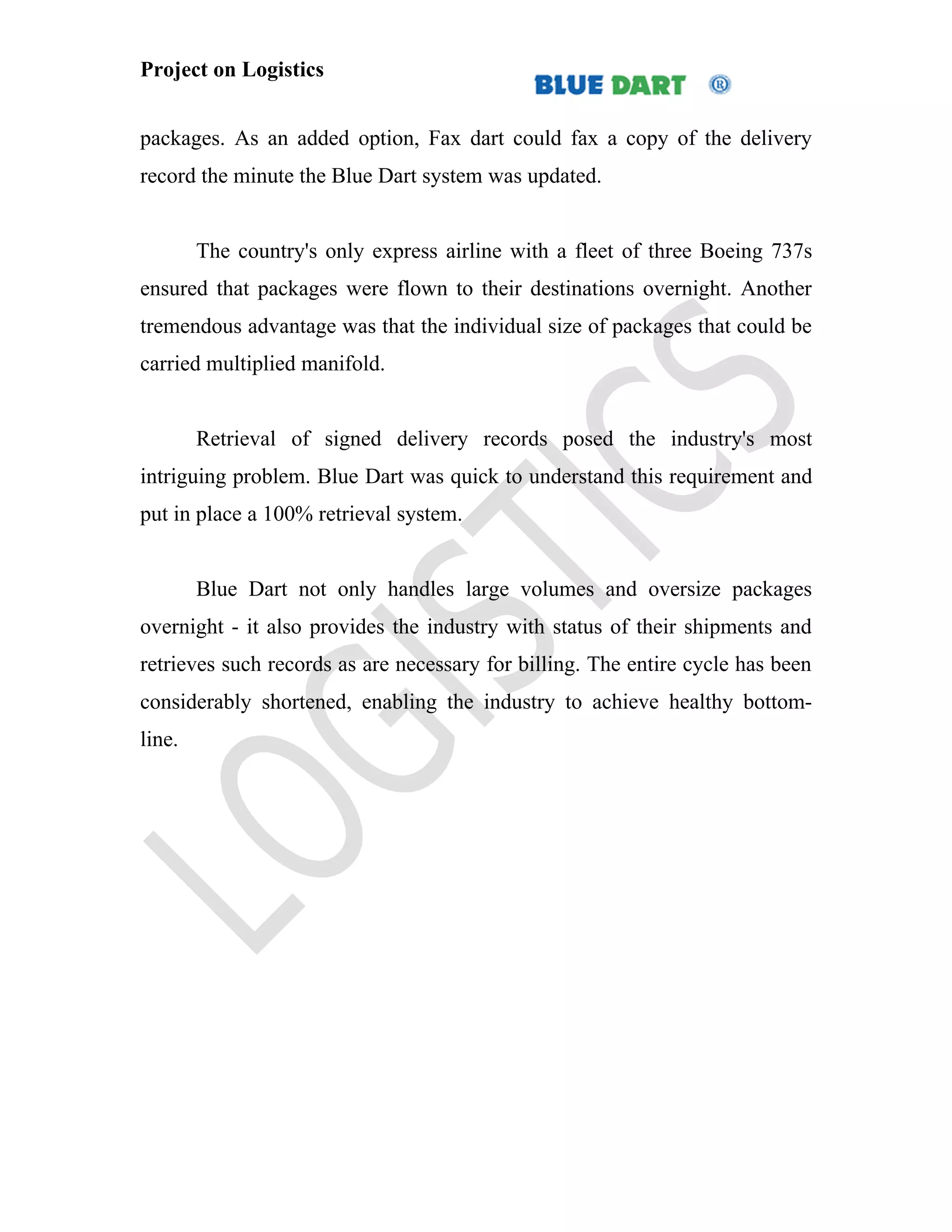 Project on Logistics


packages. As an added option, Fax dart could fax a copy of the delivery
record the minute the Blue Dart system was updated.


        The country's only express airline with a fleet of three Boeing 737s
ensured that packages were flown to their destinations overnight. Another
tremendous advantage was that the individual size of packages that could be
carried multiplied manifold.


        Retrieval of signed delivery records posed the industry's most
intriguing problem. Blue Dart was quick to understand this requirement and
put in place a 100% retrieval system.


        Blue Dart not only handles large volumes and oversize packages
overnight - it also provides the industry with status of their shipments and
retrieves such records as are necessary for billing. The entire cycle has been
considerably shortened, enabling the industry to achieve healthy bottom-
line.
 