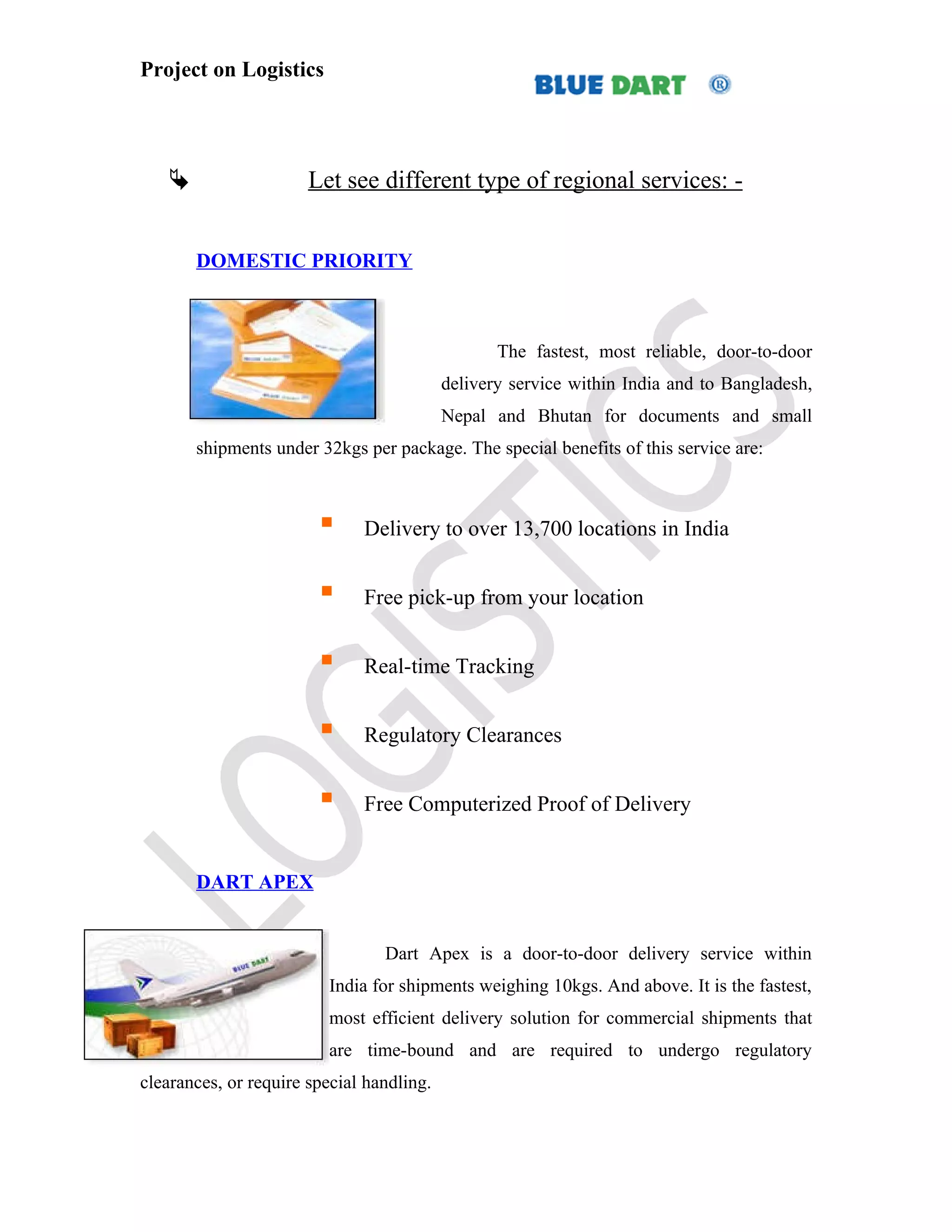 Project on Logistics




                      Let see different type of regional services: -


       DOMESTIC PRIORITY



                                                  The fastest, most reliable, door-to-door
                                           delivery service within India and to Bangladesh,
                                           Nepal and Bhutan for documents and small
       shipments under 32kgs per package. The special benefits of this service are:



                             Delivery to over 13,700 locations in India


                             Free pick-up from your location


                             Real-time Tracking


                             Regulatory Clearances


                             Free Computerized Proof of Delivery


       DART APEX


                                 Dart Apex is a door-to-door delivery service within
                         India for shipments weighing 10kgs. And above. It is the fastest,
                         most efficient delivery solution for commercial shipments that
                         are time-bound and are required to undergo regulatory
clearances, or require special handling.
 