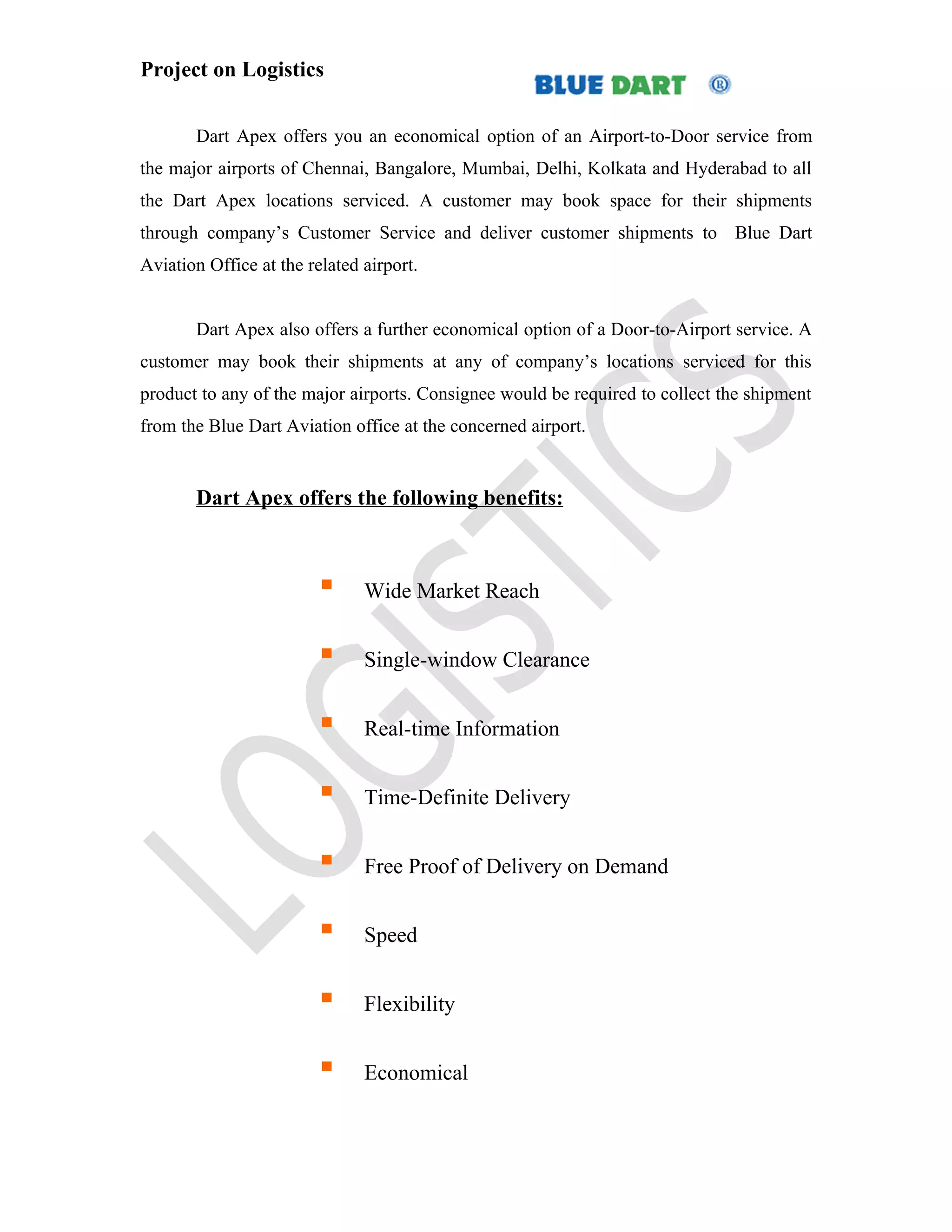 Project on Logistics


       Dart Apex offers you an economical option of an Airport-to-Door service from
the major airports of Chennai, Bangalore, Mumbai, Delhi, Kolkata and Hyderabad to all
the Dart Apex locations serviced. A customer may book space for their shipments
through company’s Customer Service and deliver customer shipments to Blue Dart
Aviation Office at the related airport.


       Dart Apex also offers a further economical option of a Door-to-Airport service. A
customer may book their shipments at any of company’s locations serviced for this
product to any of the major airports. Consignee would be required to collect the shipment
from the Blue Dart Aviation office at the concerned airport.


       Dart Apex offers the following benefits:



                              Wide Market Reach


                              Single-window Clearance


                              Real-time Information


                              Time-Definite Delivery


                              Free Proof of Delivery on Demand


                              Speed


                              Flexibility


                              Economical
 