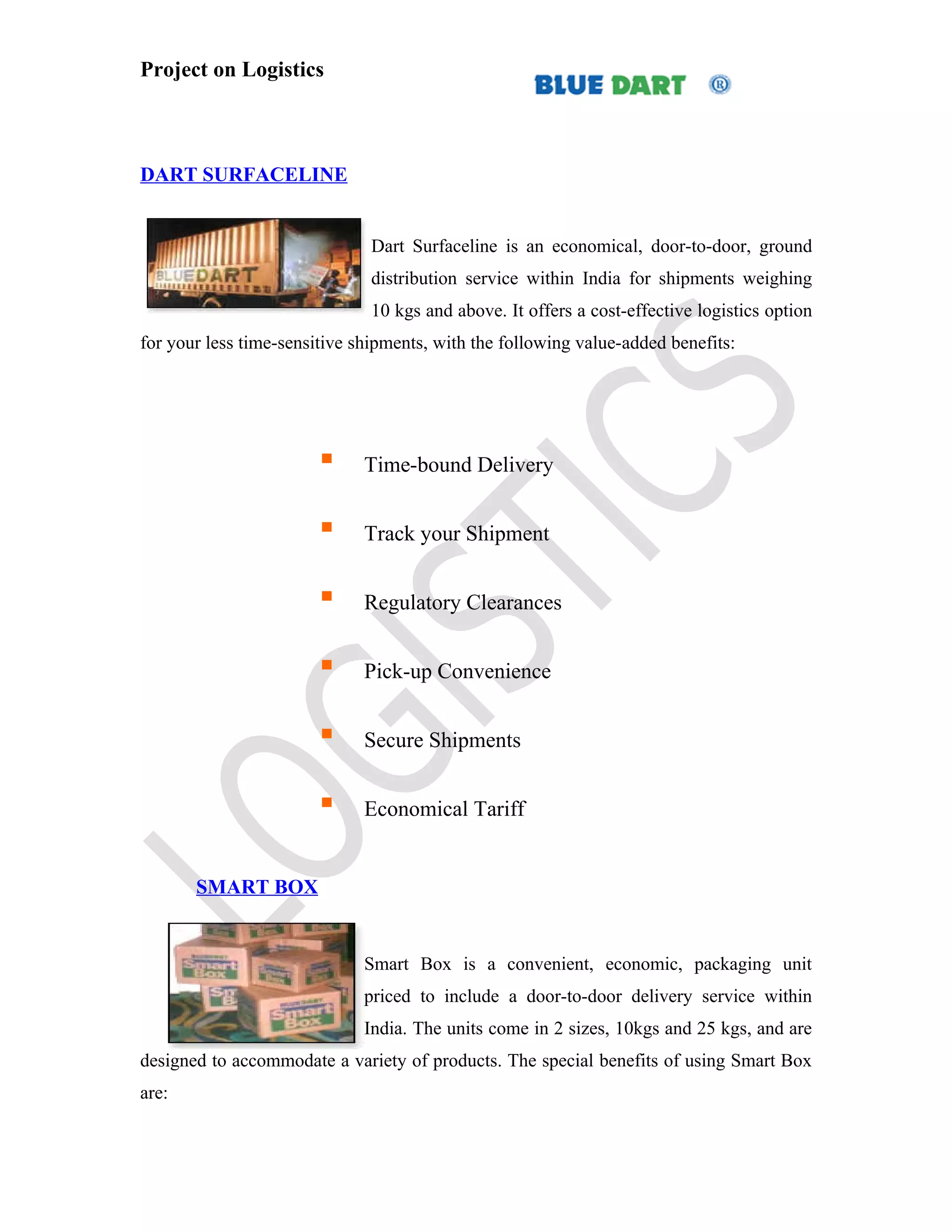 Project on Logistics



DART SURFACELINE


                               Dart Surfaceline is an economical, door-to-door, ground
                               distribution service within India for shipments weighing
                               10 kgs and above. It offers a cost-effective logistics option
for your less time-sensitive shipments, with the following value-added benefits:




                             Time-bound Delivery


                             Track your Shipment


                             Regulatory Clearances


                             Pick-up Convenience


                             Secure Shipments


                             Economical Tariff


       SMART BOX


                              Smart Box is a convenient, economic, packaging unit
                              priced to include a door-to-door delivery service within
                              India. The units come in 2 sizes, 10kgs and 25 kgs, and are
designed to accommodate a variety of products. The special benefits of using Smart Box
are:
 