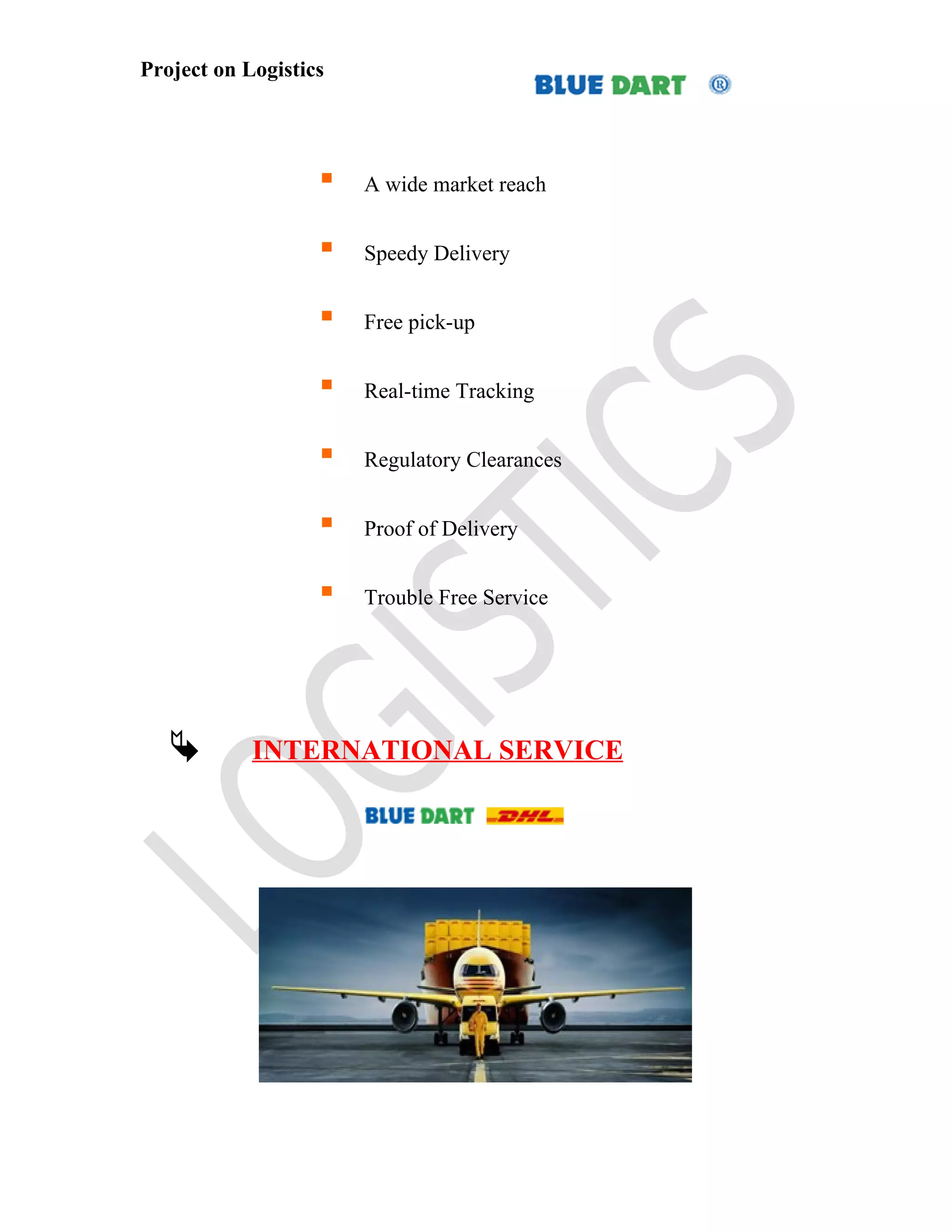 Project on Logistics




                      A wide market reach


                      Speedy Delivery


                      Free pick-up


                      Real-time Tracking


                      Regulatory Clearances


                      Proof of Delivery


                      Trouble Free Service




           INTERNATIONAL SERVICE
 