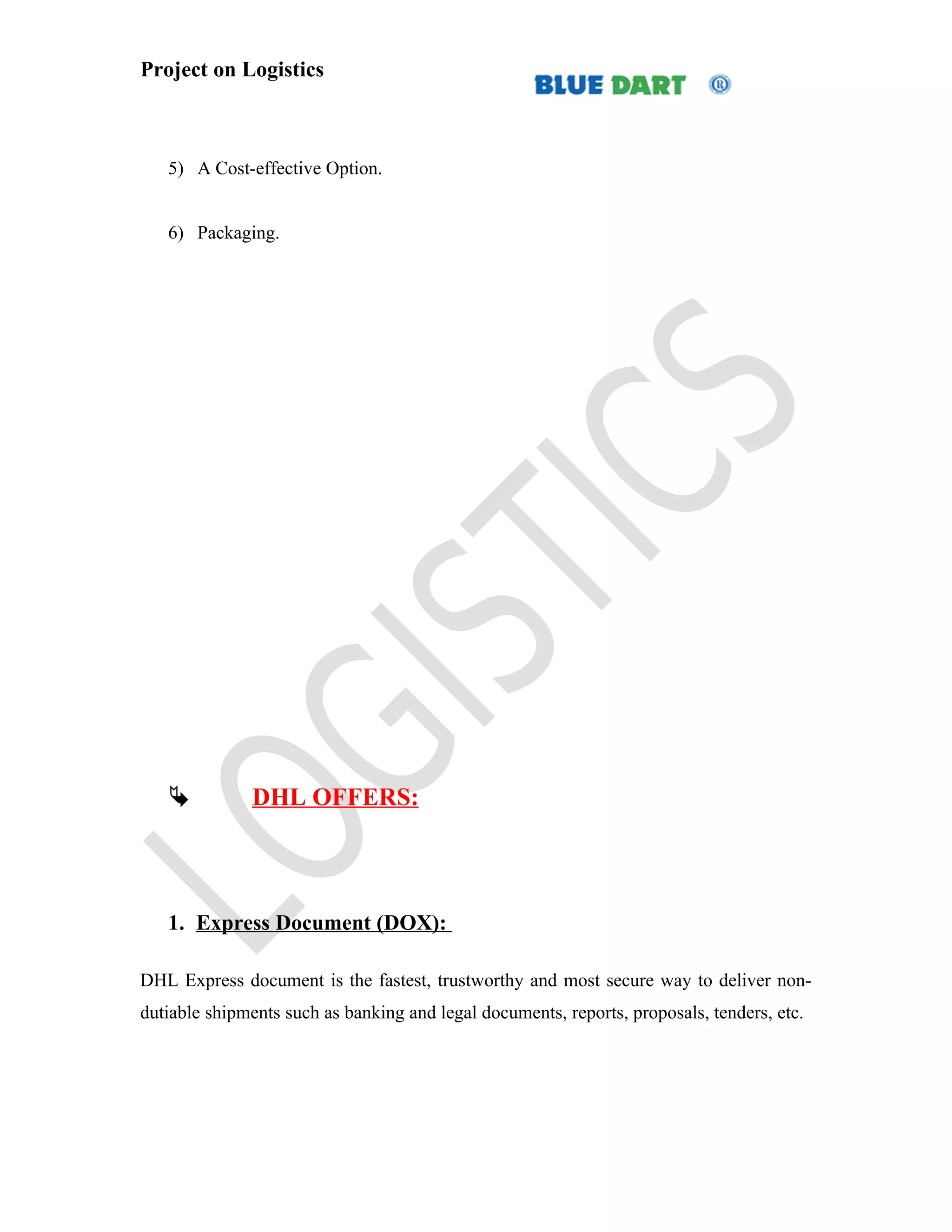 Project on Logistics



   5) A Cost-effective Option.


   6) Packaging.




              DHL OFFERS:




   1. Express Document (DOX):

DHL Express document is the fastest, trustworthy and most secure way to deliver non-
dutiable shipments such as banking and legal documents, reports, proposals, tenders, etc.
 