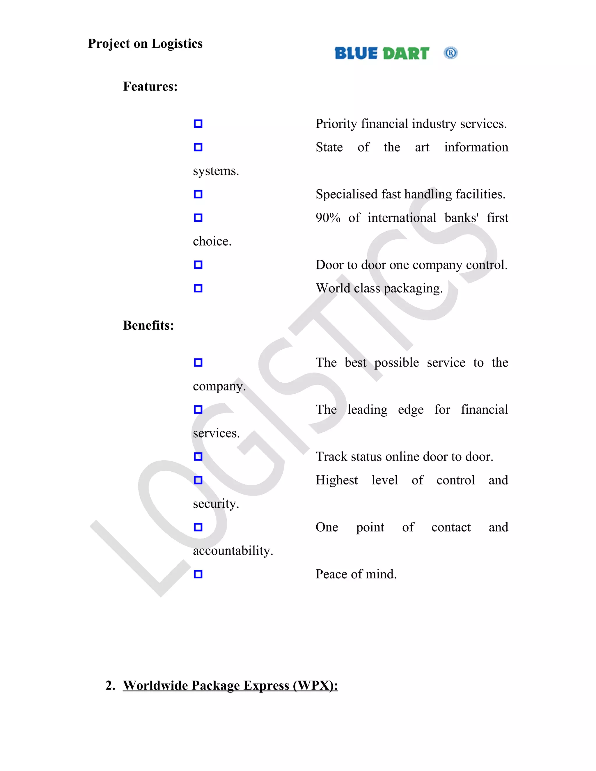 Project on Logistics


      Features:

                                   Priority financial industry services.
                                   State   of    the        art     information
                  systems.
                                   Specialised fast handling facilities.
                                   90% of international banks' first
                  choice.
                                   Door to door one company control.
                                   World class packaging.

      Benefits:

                                   The best possible service to the
                  company.
                                   The leading edge for financial
                  services.
                                   Track status online door to door.
                                   Highest      level of control and
                  security.
                                   One     point       of         contact   and
                  accountability.
                                   Peace of mind.




   2. Worldwide Package Express (WPX):
 
