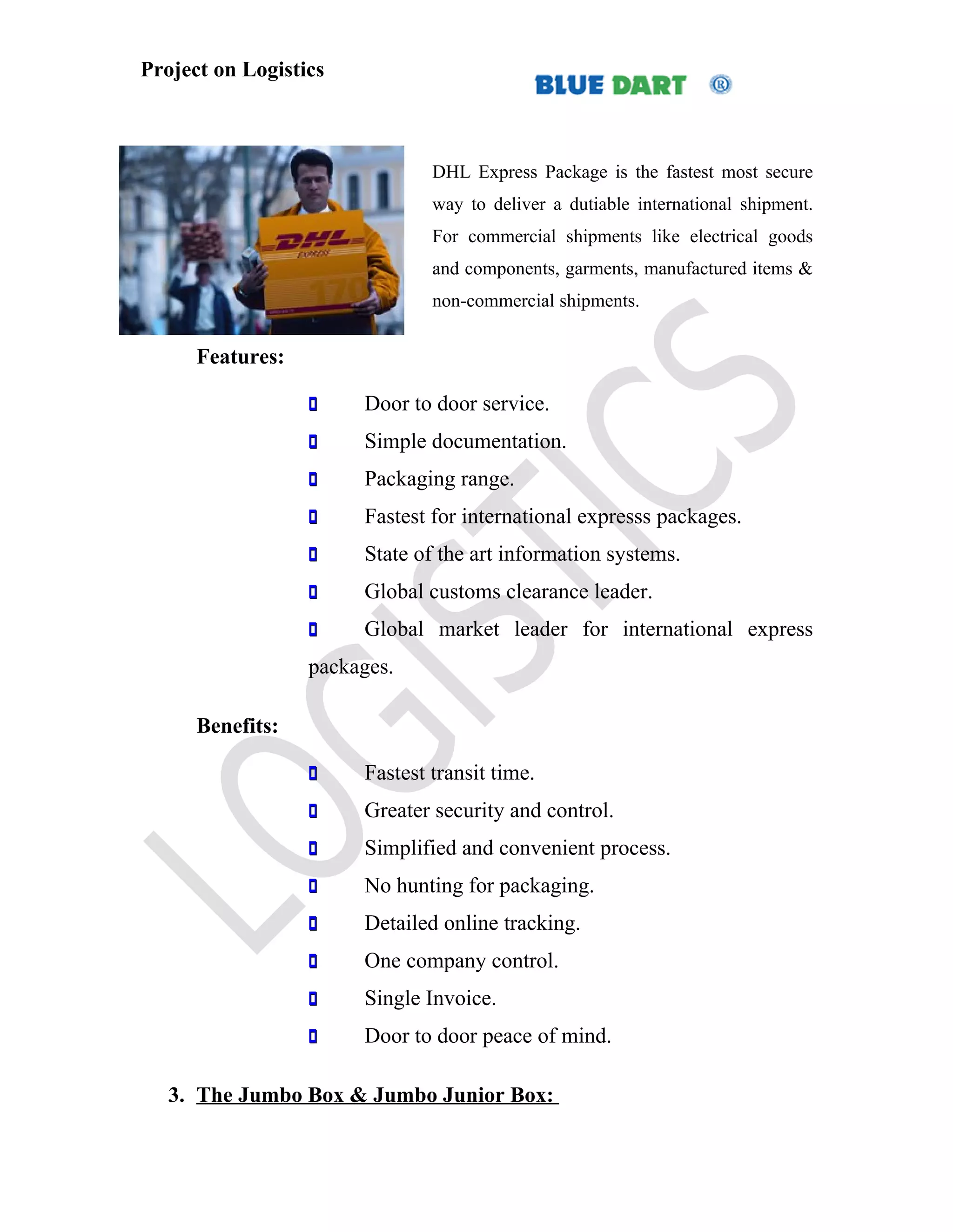 Project on Logistics



                               DHL Express Package is the fastest most secure
                               way to deliver a dutiable international shipment.
                               For commercial shipments like electrical goods
                               and components, garments, manufactured items &
                               non-commercial shipments.


      Features:

                      Door to door service.
                      Simple documentation.
                      Packaging range.
                      Fastest for international expresss packages.
                      State of the art information systems.
                      Global customs clearance leader.
                      Global market leader for international express
                  packages.

      Benefits:

                      Fastest transit time.
                      Greater security and control.
                      Simplified and convenient process.
                      No hunting for packaging.
                      Detailed online tracking.
                      One company control.
                      Single Invoice.
                      Door to door peace of mind.

   3. The Jumbo Box & Jumbo Junior Box:
 