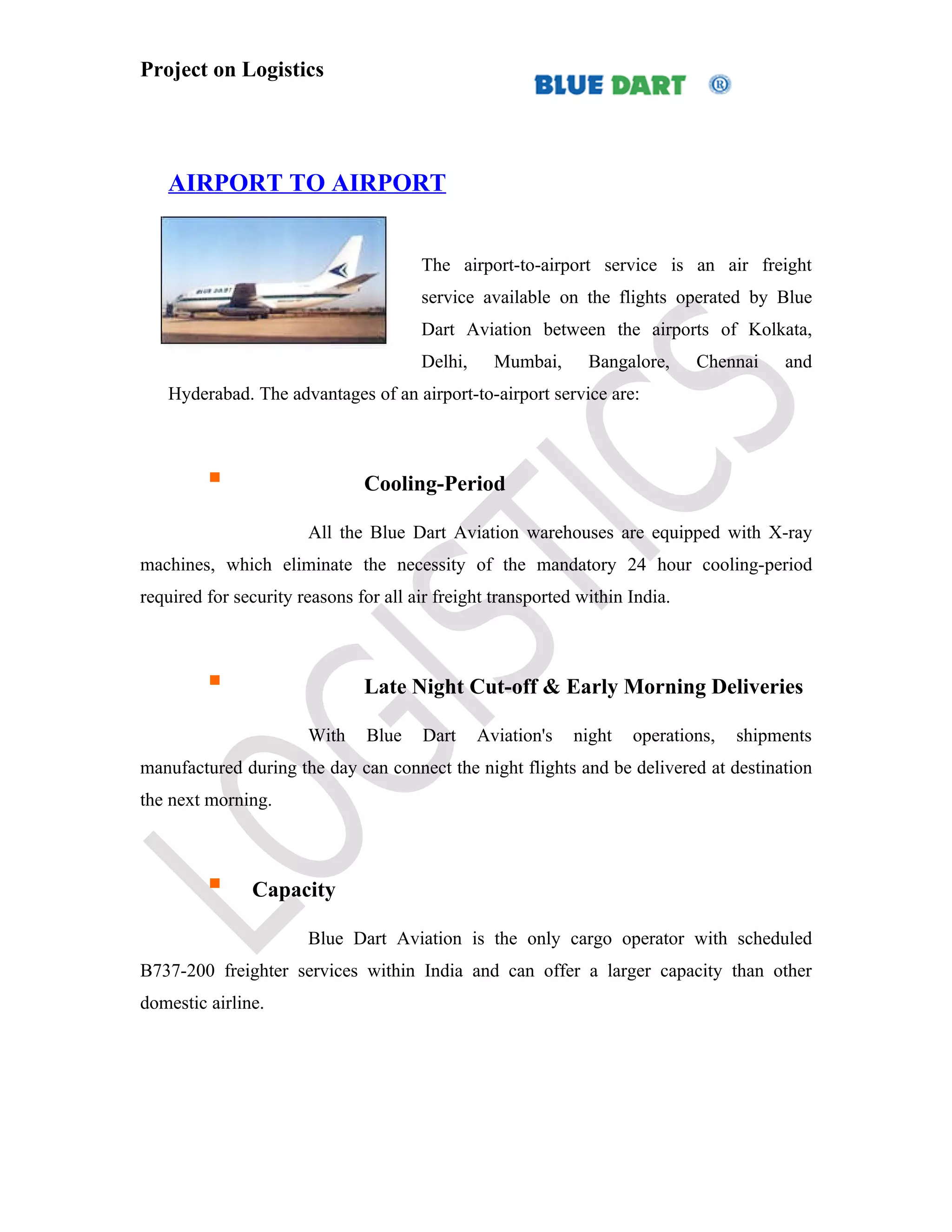 Project on Logistics




   AIRPORT TO AIRPORT


                                       The airport-to-airport service is an air freight
                                       service available on the flights operated by Blue
                                       Dart Aviation between the airports of Kolkata,
                                       Delhi,     Mumbai,      Bangalore,     Chennai   and
   Hyderabad. The advantages of an airport-to-airport service are:



                              Cooling-Period

                       All the Blue Dart Aviation warehouses are equipped with X-ray
machines, which eliminate the necessity of the mandatory 24 hour cooling-period
required for security reasons for all air freight transported within India.



                              Late Night Cut-off & Early Morning Deliveries

                       With     Blue   Dart     Aviation's   night   operations,   shipments
manufactured during the day can connect the night flights and be delivered at destination
the next morning.



              Capacity

                       Blue Dart Aviation is the only cargo operator with scheduled
B737-200 freighter services within India and can offer a larger capacity than other
domestic airline.
 