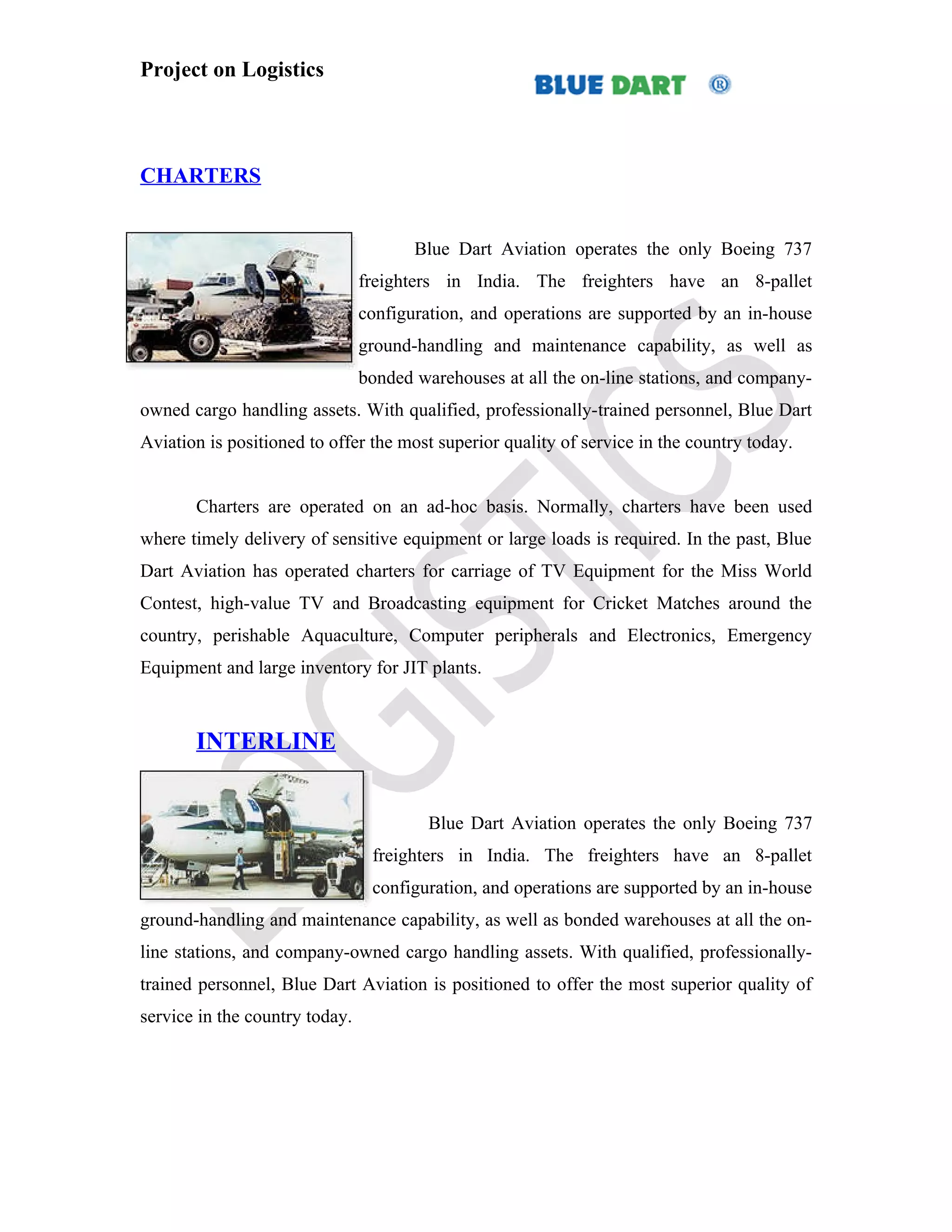 Project on Logistics



CHARTERS


                                       Blue Dart Aviation operates the only Boeing 737
                                freighters in India. The freighters have an 8-pallet
                                configuration, and operations are supported by an in-house
                                ground-handling and maintenance capability, as well as
                                bonded warehouses at all the on-line stations, and company-
owned cargo handling assets. With qualified, professionally-trained personnel, Blue Dart
Aviation is positioned to offer the most superior quality of service in the country today.


       Charters are operated on an ad-hoc basis. Normally, charters have been used
where timely delivery of sensitive equipment or large loads is required. In the past, Blue
Dart Aviation has operated charters for carriage of TV Equipment for the Miss World
Contest, high-value TV and Broadcasting equipment for Cricket Matches around the
country, perishable Aquaculture, Computer peripherals and Electronics, Emergency
Equipment and large inventory for JIT plants.



       INTERLINE


                                         Blue Dart Aviation operates the only Boeing 737
                                 freighters in India. The freighters have an 8-pallet
                                 configuration, and operations are supported by an in-house
ground-handling and maintenance capability, as well as bonded warehouses at all the on-
line stations, and company-owned cargo handling assets. With qualified, professionally-
trained personnel, Blue Dart Aviation is positioned to offer the most superior quality of
service in the country today.
 