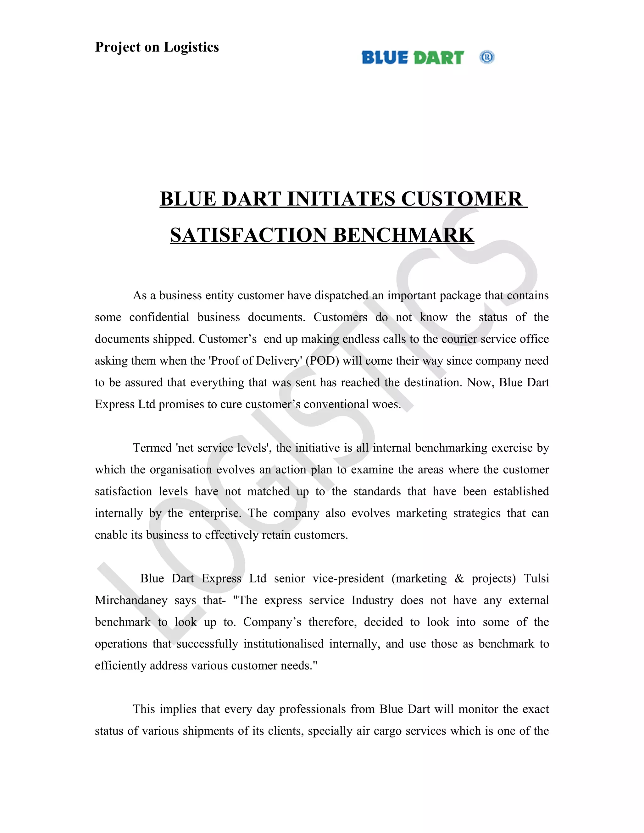 Project on Logistics




             BLUE DART INITIATES CUSTOMER
               SATISFACTION BENCHMARK

       As a business entity customer have dispatched an important package that contains
some confidential business documents. Customers do not know the status of the
documents shipped. Customer’s end up making endless calls to the courier service office
asking them when the 'Proof of Delivery' (POD) will come their way since company need
to be assured that everything that was sent has reached the destination. Now, Blue Dart
Express Ltd promises to cure customer’s conventional woes.


       Termed 'net service levels', the initiative is all internal benchmarking exercise by
which the organisation evolves an action plan to examine the areas where the customer
satisfaction levels have not matched up to the standards that have been established
internally by the enterprise. The company also evolves marketing strategics that can
enable its business to effectively retain customers.


         Blue Dart Express Ltd senior vice-president (marketing & projects) Tulsi
Mirchandaney says that- "The express service Industry does not have any external
benchmark to look up to. Company’s therefore, decided to look into some of the
operations that successfully institutionalised internally, and use those as benchmark to
efficiently address various customer needs."


       This implies that every day professionals from Blue Dart will monitor the exact
status of various shipments of its clients, specially air cargo services which is one of the
 