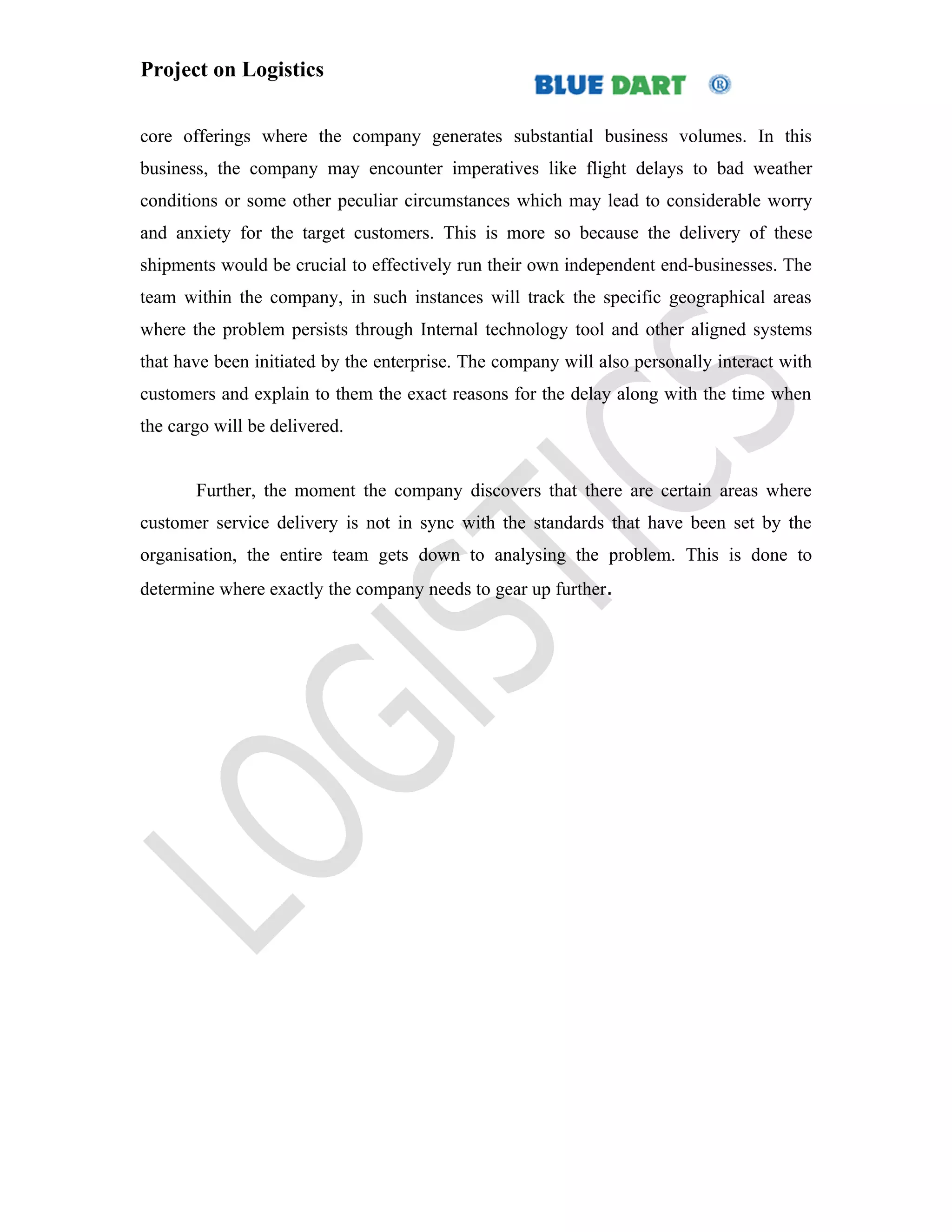 Project on Logistics


core offerings where the company generates substantial business volumes. In this
business, the company may encounter imperatives like flight delays to bad weather
conditions or some other peculiar circumstances which may lead to considerable worry
and anxiety for the target customers. This is more so because the delivery of these
shipments would be crucial to effectively run their own independent end-businesses. The
team within the company, in such instances will track the specific geographical areas
where the problem persists through Internal technology tool and other aligned systems
that have been initiated by the enterprise. The company will also personally interact with
customers and explain to them the exact reasons for the delay along with the time when
the cargo will be delivered.


       Further, the moment the company discovers that there are certain areas where
customer service delivery is not in sync with the standards that have been set by the
organisation, the entire team gets down to analysing the problem. This is done to
determine where exactly the company needs to gear up further.
 